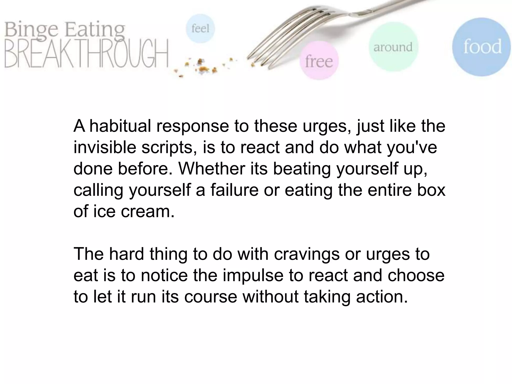 A habitual response to these urges, just like the
invisible scripts, is to react and do what you've
done before. Whether its beating yourself up,
calling yourself a failure or eating the entire box
of ice cream.
The hard thing to do with cravings or urges to
eat is to notice the impulse to react and choose
to let it run its course without taking action.
 