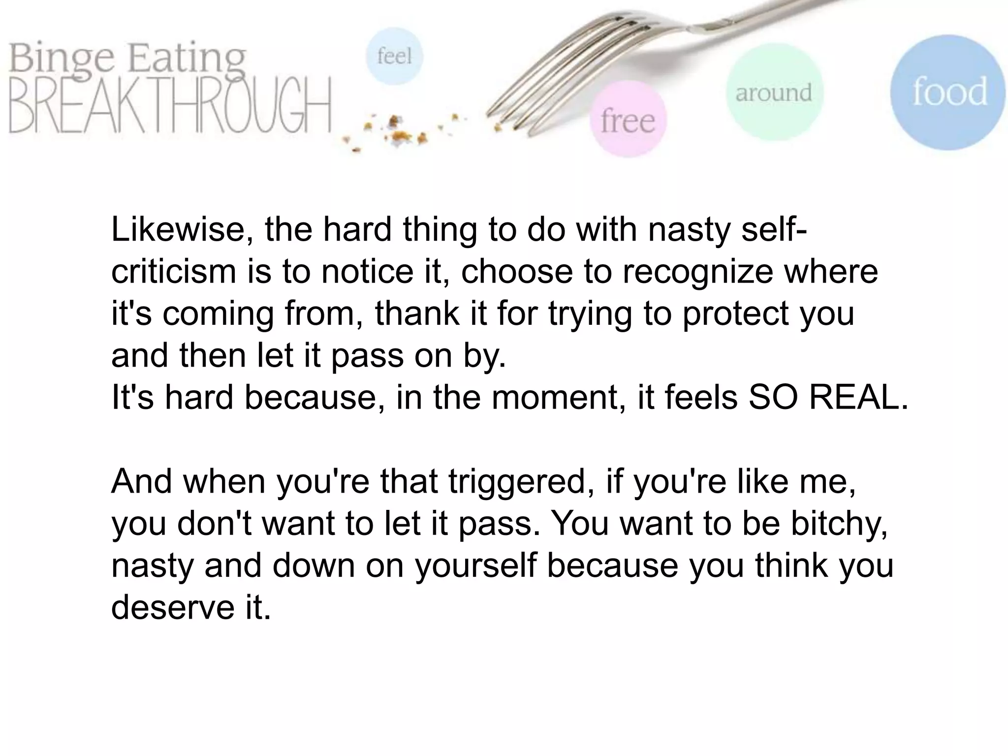 Likewise, the hard thing to do with nasty self-
criticism is to notice it, choose to recognize where
it's coming from, thank it for trying to protect you
and then let it pass on by.
It's hard because, in the moment, it feels SO REAL.
And when you're that triggered, if you're like me,
you don't want to let it pass. You want to be bitchy,
nasty and down on yourself because you think you
deserve it.
 