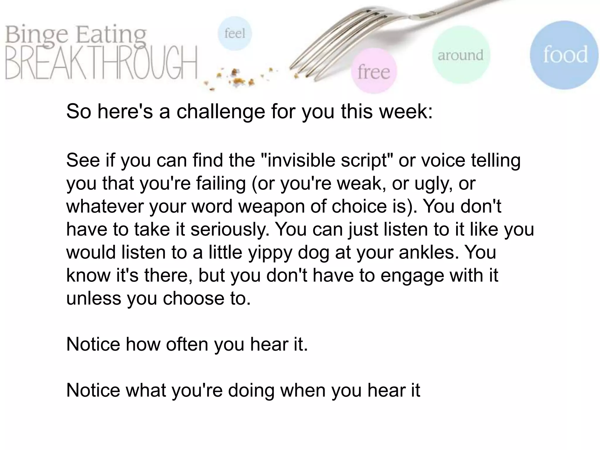 So here's a challenge for you this week:
See if you can find the "invisible script" or voice telling
you that you're failing (or you're weak, or ugly, or
whatever your word weapon of choice is). You don't
have to take it seriously. You can just listen to it like you
would listen to a little yippy dog at your ankles. You
know it's there, but you don't have to engage with it
unless you choose to.
Notice how often you hear it.
Notice what you're doing when you hear it
 