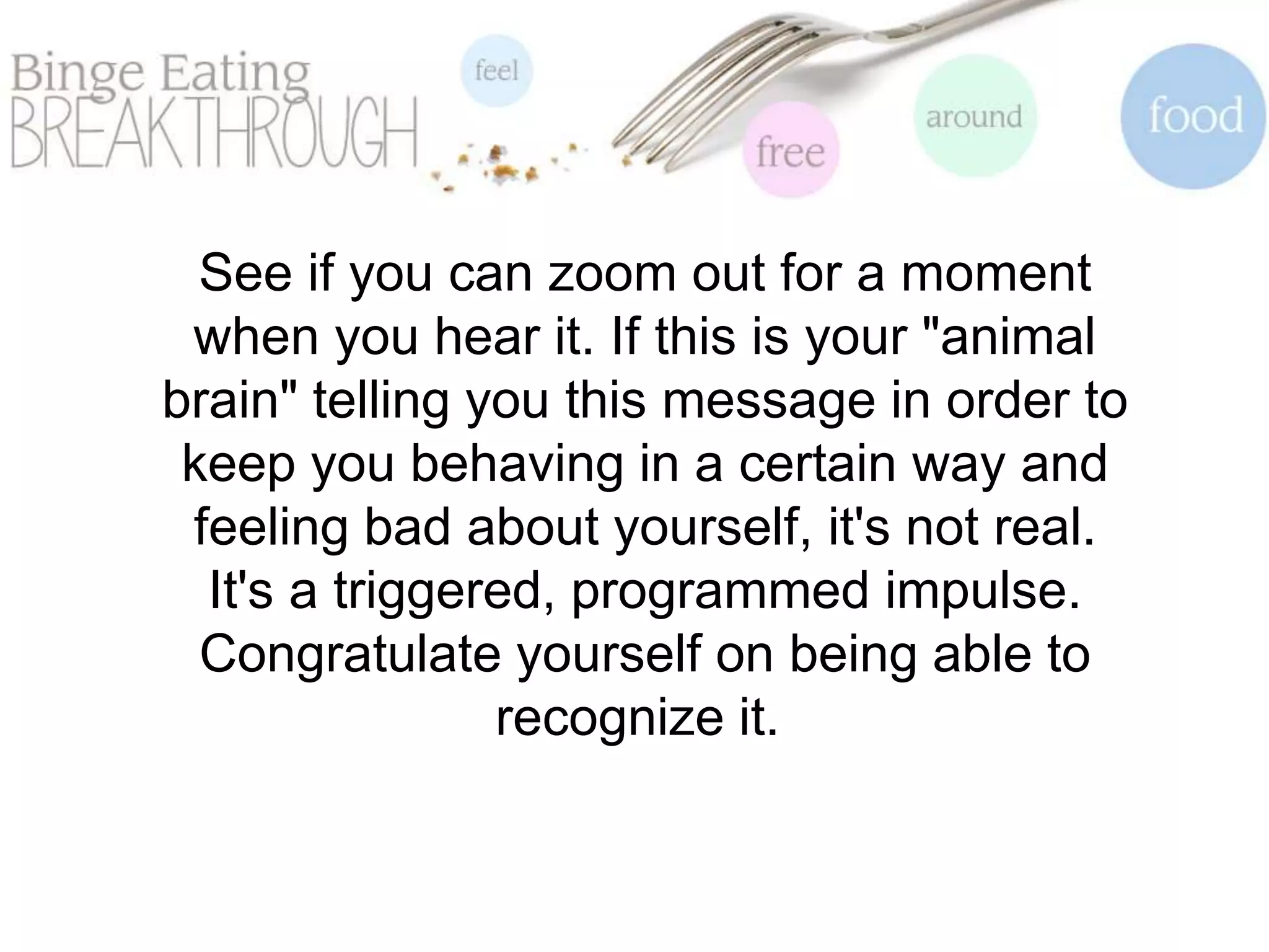 See if you can zoom out for a moment
when you hear it. If this is your "animal
brain" telling you this message in order to
keep you behaving in a certain way and
feeling bad about yourself, it's not real.
It's a triggered, programmed impulse.
Congratulate yourself on being able to
recognize it.
 