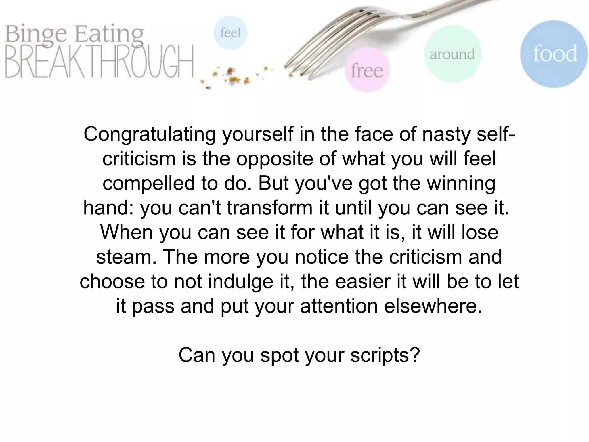 Congratulating yourself in the face of nasty self-
criticism is the opposite of what you will feel
compelled to do. But you've got the winning
hand: you can't transform it until you can see it.
When you can see it for what it is, it will lose
steam. The more you notice the criticism and
choose to not indulge it, the easier it will be to let
it pass and put your attention elsewhere.
Can you spot your scripts?
 