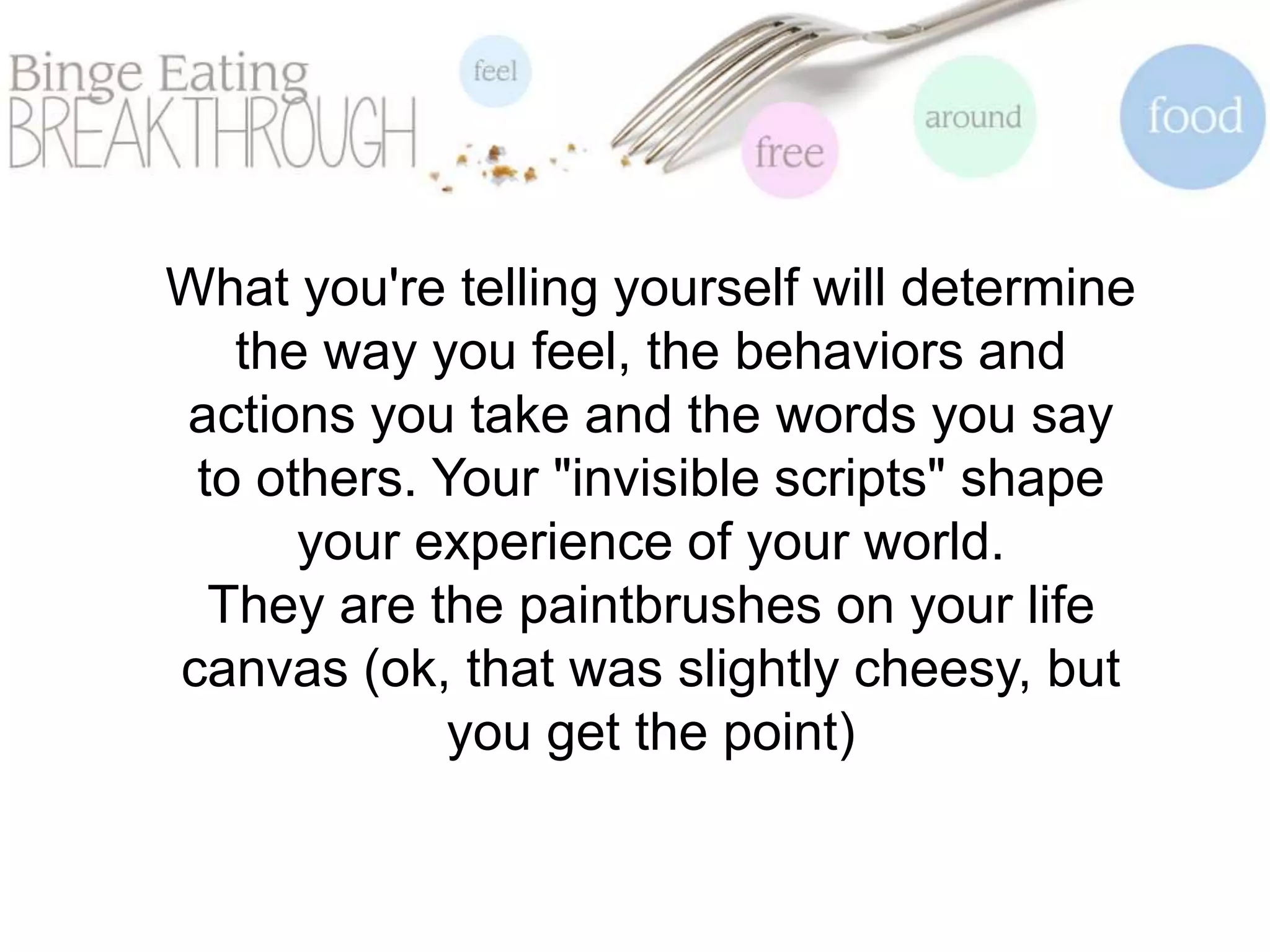 What you're telling yourself will determine
the way you feel, the behaviors and
actions you take and the words you say
to others. Your "invisible scripts" shape
your experience of your world.
They are the paintbrushes on your life
canvas (ok, that was slightly cheesy, but
you get the point)
 