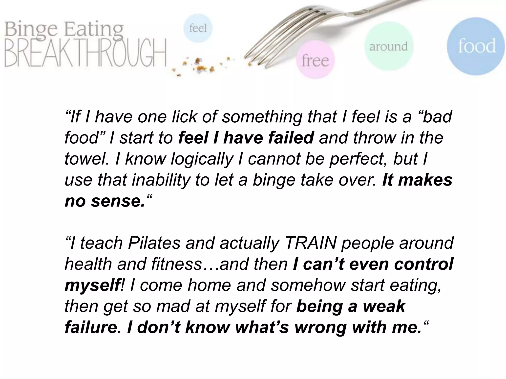 “If I have one lick of something that I feel is a “bad
food” I start to feel I have failed and throw in the
towel. I know logically I cannot be perfect, but I
use that inability to let a binge take over. It makes
no sense.“
“I teach Pilates and actually TRAIN people around
health and fitness…and then I can’t even control
myself! I come home and somehow start eating,
then get so mad at myself for being a weak
failure. I don’t know what’s wrong with me.“
 