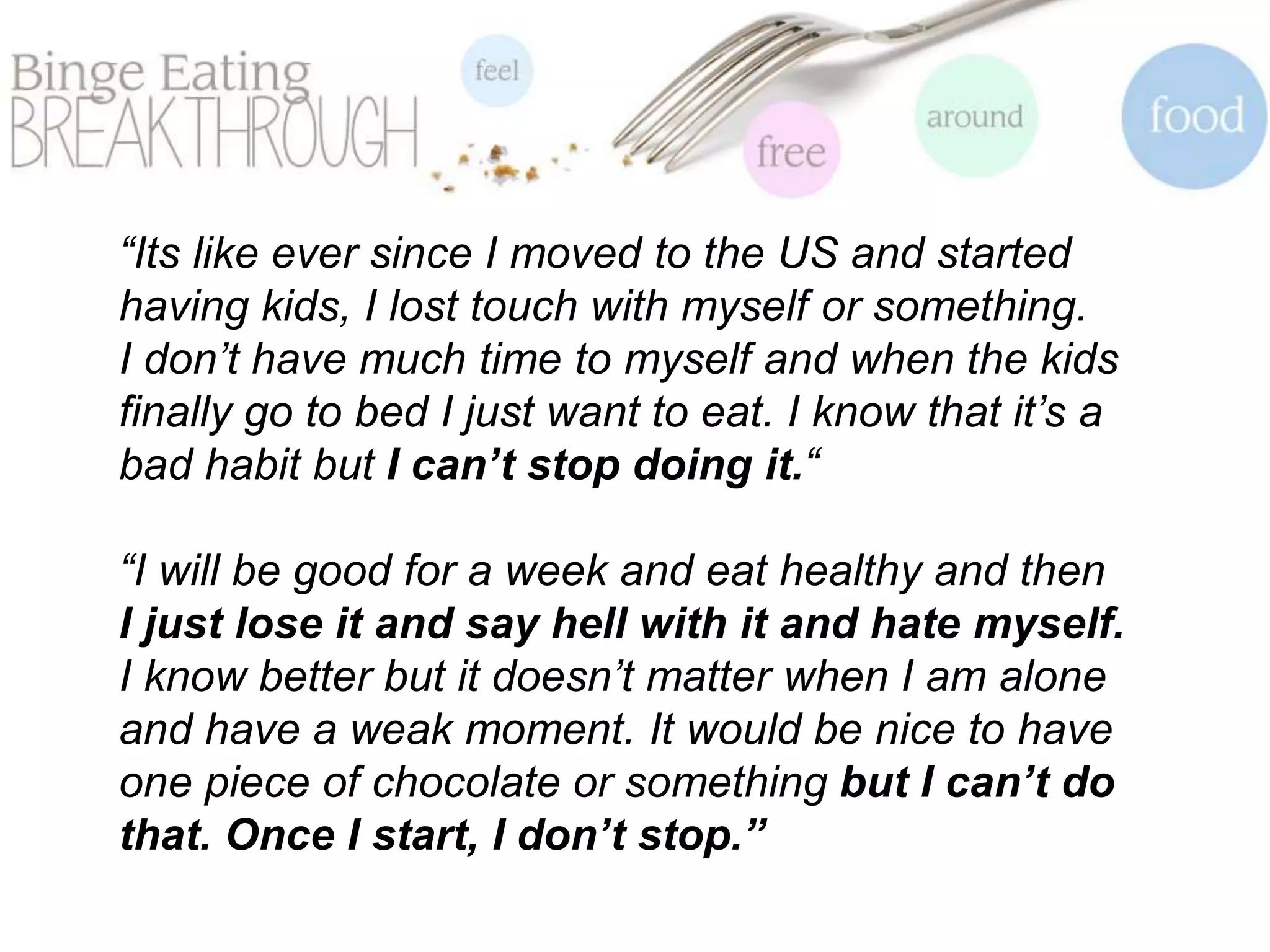 “Its like ever since I moved to the US and started
having kids, I lost touch with myself or something.
I don’t have much time to myself and when the kids
finally go to bed I just want to eat. I know that it’s a
bad habit but I can’t stop doing it.“
“I will be good for a week and eat healthy and then
I just lose it and say hell with it and hate myself.
I know better but it doesn’t matter when I am alone
and have a weak moment. It would be nice to have
one piece of chocolate or something but I can’t do
that. Once I start, I don’t stop.”
 