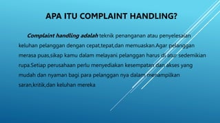 APA ITU COMPLAINT HANDLING?
Complaint handling adalah teknik penanganan atau penyelesaian
keluhan pelanggan dengan cepat,tepat,dan memuaskan.Agar pelanggan
merasa puas,sikap kamu dalam melayani pelanggan harus di atur sedemikian
rupa.Setiap perusahaan perlu menyediakan kesempatan dan akses yang
mudah dan nyaman bagi para pelanggan nya dalam menampilkan
saran,kritik,dan keluhan mereka.
 
