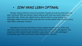 • SDM YANG LEBIH OPTIMAL
Dengan adanya keluhan yang tersampaikan kepada perusahaan,pada dasarnya
akan membuat SDM perusahaan dapat bekerja lebih baik lagi.Aspek pekerjaan
akan lebih baik efisien dan efektif karena sebuah keluhan yang datang dari
pelanggan dapat membuat SDM yang ada bisa menilai apakah ada sistemnya yang
salah dalam pekerjaan tersebut.
Seandainya memang ada keluhan karena adanya kesalahan dari SDM yang
ada,maka setiap karyawan bisa memperbikinya dan melakukan pencegahan untu
selajutnya tidak sampai terjadi kesalahan yang sama.Keluhan dari pelanggan
bermanfaat agar SDM perusahaan dapat bekerja lebih optimal.
 
