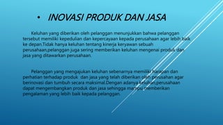 • INOVASI PRODUK DAN JASA
Keluhan yang diberikan oleh pelanggan menunjukkan bahwa pelanggan
tersebut memiliki kepedulian dan kepercayaan kepada perusahaan agar lebih baik
ke depan.Tidak hanya keluhan tentang kinerja keryawan sebuah
perusahaan,pelanggan juga sering memberikan keluhan mengenai produk dan
jasa yang ditawarkan perusahaan.
Pelanggan yang mengajukan keluhan sebenarnya memiliki harapan dan
perhatian terhadap produk dan jasa yang telah diberikan oleh perusahan agar
berinovasi dan tumbuh secara maksimal.Dengan adanya keluhan,perusahaan
dapat mengembangkan produk dan jasa sehingga mampu memberikan
pengalaman yang lebih baik kepada pelanggan.
 