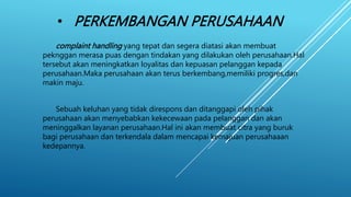 • PERKEMBANGAN PERUSAHAAN
complaint handling yang tepat dan segera diatasi akan membuat
peknggan merasa puas dengan tindakan yang dilakukan oleh perusahaan.Hal
tersebut akan meningkatkan loyalitas dan kepuasan pelanggan kepada
perusahaan.Maka perusahaan akan terus berkembang,memiliki progres,dan
makin maju.
Sebuah keluhan yang tidak direspons dan ditanggapi oleh pihak
perusahaan akan menyebabkan kekecewaan pada pelanggan dan akan
meninggalkan layanan perusahaan.Hal ini akan membuat citra yang buruk
bagi perusahaan dan terkendala dalam mencapai kemajuan perusahaaan
kedepannya.
 