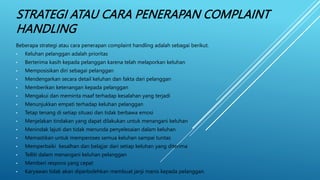 STRATEGI ATAU CARA PENERAPAN COMPLAINT
HANDLING
Beberapa strategi atau cara penerapan complaint handling adalah sebagai berikut.
• Keluhan pelanggan adalah prioritas
• Berterima kasih kepada pelanggan karena telah melaporkan keluhan
• Memposisikan diri sebagai pelanggan
• Mendengarkan secara detail keluhan dan fakta dari pelanggan
• Memberikan ketenangan kepada pelanggan
• Mengakui dan meminta maaf terhadap kesalahan yang terjadi
• Menunjukkan empati terhadap keluhan pelanggan
• Tetap tenang di setiap situasi dan tidak berbawa emosi
• Menjelakan tindakan yang dapat dilakukan untuk menangani keluhan
• Menindak lajuti dan tidak menunda penyelesaian dalam keluhan
• Memastikan untuk memperoses semua keluhan sampai tuntas
• Memperbaiki kesalhan dan belajjar dari setiap keluhan yang diterima
• Telliti dalam menangani keluhan pelanggan
• Memberi respons yang cepat
• Karyawan tidak akan diperbolehkan membuat janji manis kepada pelanggan.
 