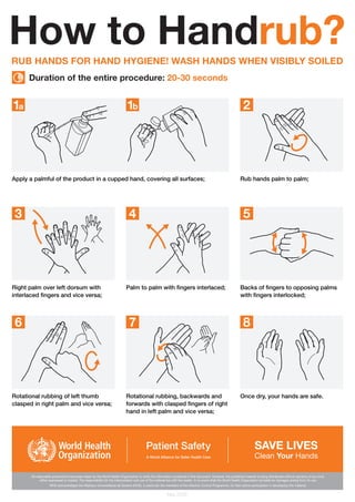 RUB HANDS FOR HAND HYGIENE! WASH HANDS WHEN VISIBLY SOILED
Apply a palmful of the product in a cupped hand, covering all surfaces; Rub hands palm to palm;
Right palm over left dorsum with
interlaced fingers and vice versa;
Palm to palm with fingers interlaced; Backs of fingers to opposing palms
with fingers interlocked;
Rotational rubbing of left thumb
clasped in right palm and vice versa;
Rotational rubbing, backwards and
forwards with clasped fingers of right
hand in left palm and vice versa;
Once dry, your hands are safe.
How to Handrub?
Duration of the entire procedure: 20-30 seconds
May 2009
1a 1b 2
3 4 5
6 7 8
All reasonable precautions have been taken by the World Health Organization to verify the information contained in this document. However, the published material is being distributed without warranty of any kind,
either expressed or implied. The responsibility for the interpretation and use of the material lies with the reader. In no event shall the World Health Organization be liable for damages arising from its use.
WHO acknowledges the Hôpitaux Universitaires de Genève (HUG), in particular the members of the Infection Control Programme, for their active participation in developing this material.
 