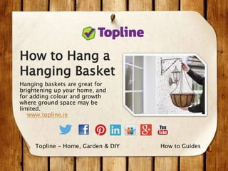 How to Hang a
Hanging Basket
Hanging baskets are great for
brightening up your home, and
for adding colour and growth
where ground space may be
limited.
www.topline.ie
How to GuidesTopline - Home, Garden & DIY
 