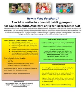 How to Hang Out (Part 1)
A social executive function skill building program
for boys with ADHD, Asperger’s or Higher-independence ASD
Many boys who struggle socially have not experienced the enjoyment of being part of a peer group or bonding through shared
experiences. This four-session program combines social and executive function skill building instruction with recreational trips
in order to help boys generalize the skills needed to initiate and sustain friendships and most importantly learn how to enjoy
being around other guys. Separate programs for middle school and high school.
Center for Social
114 Forrest Ave. Suite. 210 Narberth, PA 19072
484-278-1088 |centerforsocial@gmail.com
www.centerforsocial.org
Topics covered in “How to Hang Out” include:
 How to show an interest in others
 Understanding how you come across to others
 Understanding other’s thoughts, feelings and
intentions
 Initiating and sustaining reciprocal conversations
 Being cognitively flexible/” Going with the flow”
 Developing situational intelligence (figuring out
what’s happening in a particular time and place)
Trips included in How to Hang Out
 Bowling
 Mini-golf
 Going out for frozen yogurt and playing Quizzo
 Going out for pizza and playing Brain Pop
All participants new to Center for Social are pre-screened in
order to assess their social learning needs.
Please contact us for an enrollment application.
How to Hang Out will meet at:
So 2 Speak 131 Montgomery Ave. Bala Cynwyd, PA 19004
A parent-only session is included in program tuition.
Program Dates and Times:
Parents-Only Session: Thursday May 12 7:30 P.M.
Student Sessions: May 14, May 21, June 4, June 11
Middle School Program: 3:00-5:30 P.M.
High School Program: 11:00-1:30 P.M.
Tuition: $200.00 plus spending money for food & trips
Program Facilitators
How to Hang Out was created and is co-facilitated by Ryan
Wexelblatt, LSW, CAS and Stephen Piazza, M.Ed.
Ryan is the Director of Center for Social in Narberth, PA.
Stephen is a middle school special education teacher.
Together, Ryan and Stephen bring many years of
experience teaching social cognitive skills to students with
social learning needs.
Please visit our website at: www.centerforsocial.org
 