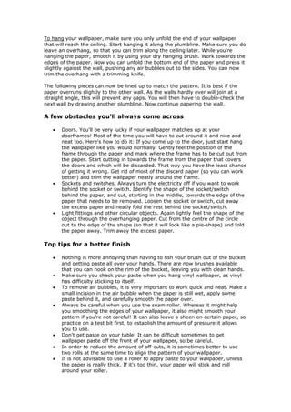 To hang your wallpaper, make sure you only unfold the end of your wallpaper
that will reach the ceiling. Start hanging it along the plumbline. Make sure you do
leave an overhang, so that you can trim along the ceiling later. While you're
hanging the paper, smooth it by using your dry hanging brush. Work towards the
edges of the paper. Now you can unfold the bottom end of the paper and press it
slightly against the wall, pushing any air bubbles out to the sides. You can now
trim the overhang with a trimming knife.

The following pieces can now be lined up to match the pattern. It is best if the
paper overruns slightly to the other wall. As the walls hardly ever will join at a
straight angle, this will prevent any gaps. You will then have to double-check the
next wall by drawing another plumbline. Now continue papering the wall.

A few obstacles you'll always come across

   •   Doors. You'll be very lucky if your wallpaper matches up at your
       doorframes! Most of the time you will have to cut around it and nice and
       neat too. Here's how to do it: If you come up to the door, just start hang
       the wallpaper like you would normally. Gently feel the position of the
       frame through the paper and mark where the frame has to be cut out from
       the paper. Start cutting in towards the frame from the paper that covers
       the doors and which will be discarded. That way you have the least chance
       of getting it wrong. Get rid of most of the discard paper (so you can work
       better) and trim the wallpaper neatly around the frame.
   •   Sockets and switches. Always turn the electricity off if you want to work
       behind the socket or switch. Identify the shape of the socket/switch
       behind the paper, and cut, starting in the middle, towards the edge of the
       paper that needs to be removed. Loosen the socket or switch, cut away
       the excess paper and neatly fold the rest behind the socket/switch.
   •   Light fittings and other circular objects. Again lightly feel the shape of the
       object through the overhanging paper. Cut from the centre of the circle
       out to the edge of the shape (so that it will look like a pie-shape) and fold
       the paper away. Trim away the excess paper.

Top tips for a better finish

   •   Nothing is more annoying than having to fish your brush out of the bucket
       and getting paste all over your hands. There are now brushes available
       that you can hook on the rim of the bucket, leaving you with clean hands.
   •   Make sure you check your paste when you hang vinyl wallpaper, as vinyl
       has difficulty sticking to itself.
   •   To remove air bubbles, it is very important to work quick and neat. Make a
       small incision in the air bubble when the paper is still wet, apply some
       paste behind it, and carefully smooth the paper over.
   •   Always be careful when you use the seam roller. Whereas it might help
       you smoothing the edges of your wallpaper, it also might smooth your
       pattern if you're not careful! It can also leave a sheen on certain paper, so
       practice on a test bit first, to establish the amount of pressure it allows
       you to use.
   •   Don't get paste on your table! It can be difficult sometimes to get
       wallpaper paste off the front of your wallpaper, so be careful.
   •   In order to reduce the amount of off-cuts, it is sometimes better to use
       two rolls at the same time to align the pattern of your wallpaper.
   •   It is not advisable to use a roller to apply paste to your wallpaper, unless
       the paper is really thick. If it's too thin, your paper will stick and roll
       around your roller.
 
