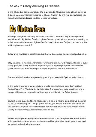 The way to Gladly Are living Gluten-free
Living Gluten-free can be complicated for many people. This is due to an ailment known as
Celiac disease and it is the intolerance to Gluten. Thus far, the only real acknowledged way
to deal with Coeliac disease would be to keep from gluten.
Existing a new gluten-free living have their difficulties. You should help to make provides
associated with My Gluten Free food, gluten-free eating habits foods should you be going on
a diet, you need to be aware of gluten-free fast foods, plus more. So, just how does one deal
within a gluten entire world?
Below are a few ideas to benefit the actual Coeliac disease and the ways to stay gluten-free.
Stay consistent within your awareness of wherever gluten may well happen. Be sure to avoid
eating grain, rye, barley as well as any with regard to regarding no gluten-free prepared
goods. Pastas additionally belong to this specific group to take into consideration.
Durum and also Semolina are generally types of grain along with Spelt as well as Kamut.
Living gluten free means always studying brands. Look for induce terms like "modified
foodstuff starch", or "food starch" for that matter. The ingredients quite possibly consist of
cereals which can be incompatible with someone who life with the Celiac disease.
Gluten free diet plans start being more approved in lots of nations around the world as well
as the USA isn't exception. Living a gluten-free life, you will find that some cafe stores are
that contains any gluten-free food selection. Several food shops, like Whole-foods market
usually are not carrying gluten free food products also.
Search the net pertaining to gluten-free tested recipes. You'll find gluten-free tested recipes
with regard to food items such as, gluten free cookies, gluten-free bread, gluten free as well
as gluten free intoxicating beverages.
 