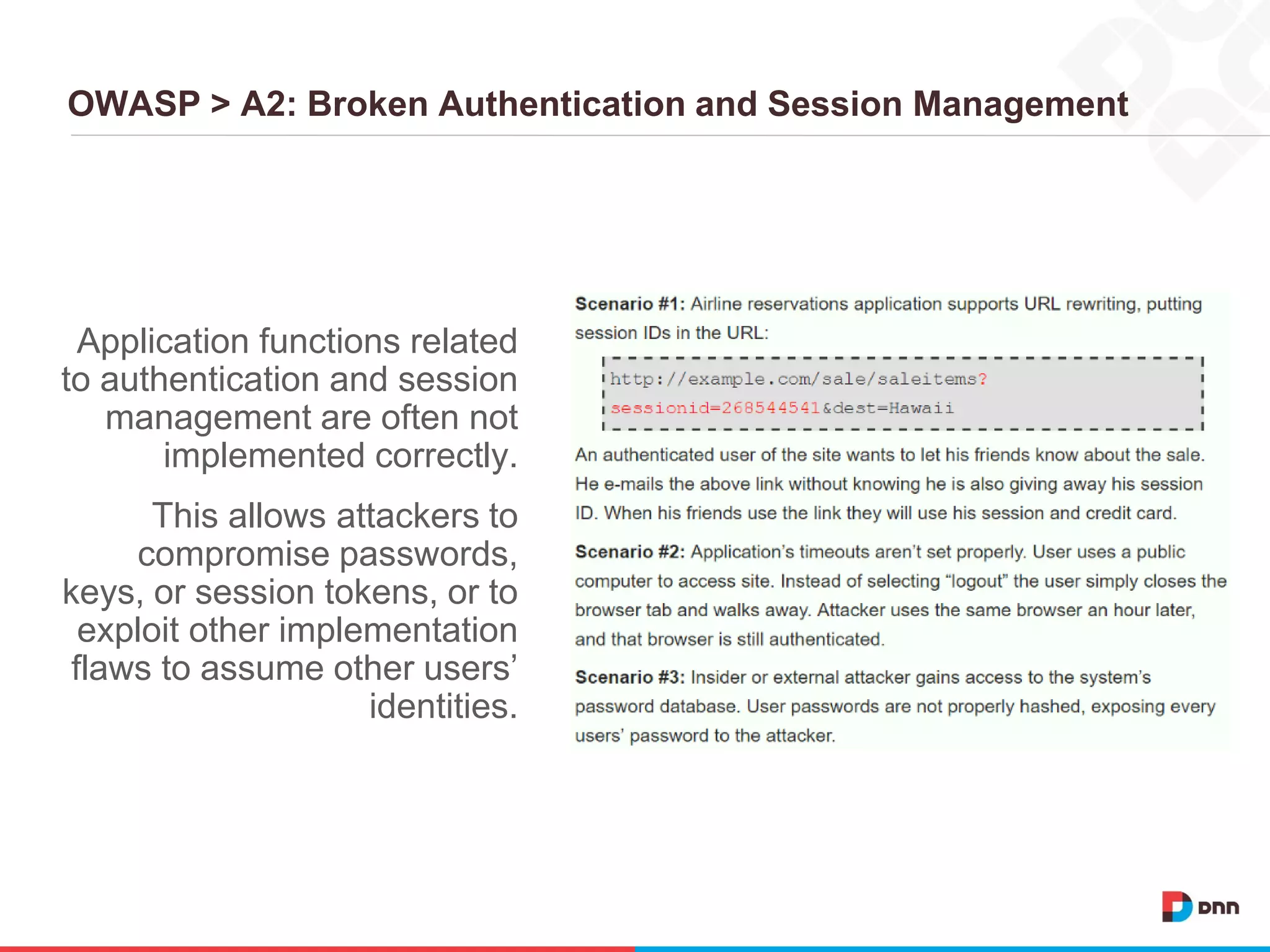 OWASP > A2: Broken Authentication and Session Management
Application functions related
to authentication and session
management are often not
implemented correctly.
This allows attackers to
compromise passwords,
keys, or session tokens, or to
exploit other implementation
flaws to assume other users’
identities.
 
