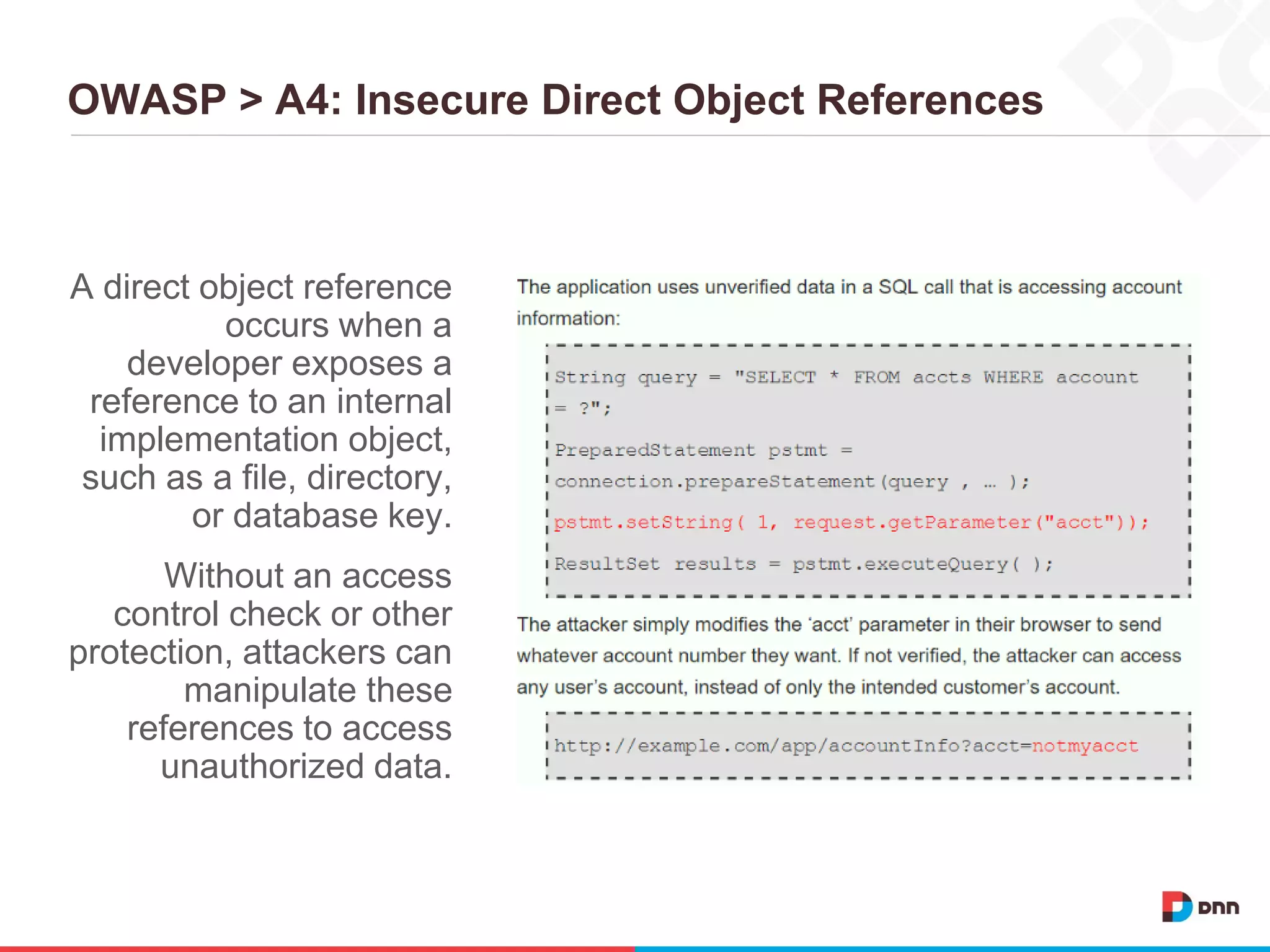 OWASP > A4: Insecure Direct Object References
A direct object reference
occurs when a
developer exposes a
reference to an internal
implementation object,
such as a file, directory,
or database key.
Without an access
control check or other
protection, attackers can
manipulate these
references to access
unauthorized data.
 