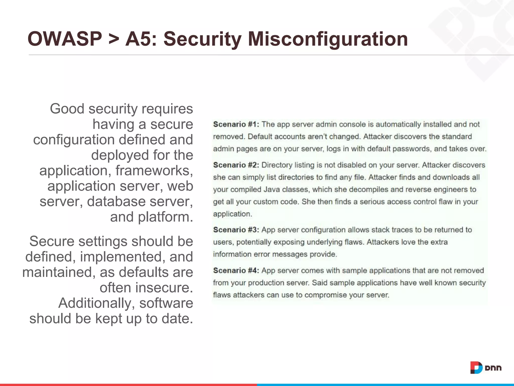 OWASP > A5: Security Misconfiguration
Good security requires
having a secure
configuration defined and
deployed for the
application, frameworks,
application server, web
server, database server,
and platform.
Secure settings should be
defined, implemented, and
maintained, as defaults are
often insecure.
Additionally, software
should be kept up to date.
 