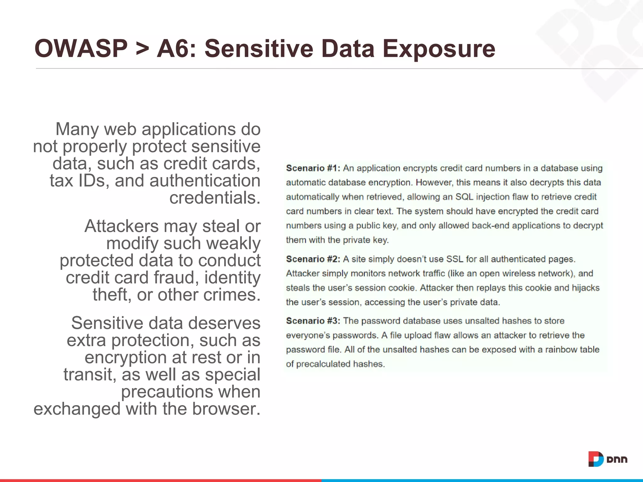 OWASP > A6: Sensitive Data Exposure
Many web applications do
not properly protect sensitive
data, such as credit cards,
tax IDs, and authentication
credentials.
Attackers may steal or
modify such weakly
protected data to conduct
credit card fraud, identity
theft, or other crimes.
Sensitive data deserves
extra protection, such as
encryption at rest or in
transit, as well as special
precautions when
exchanged with the browser.
 