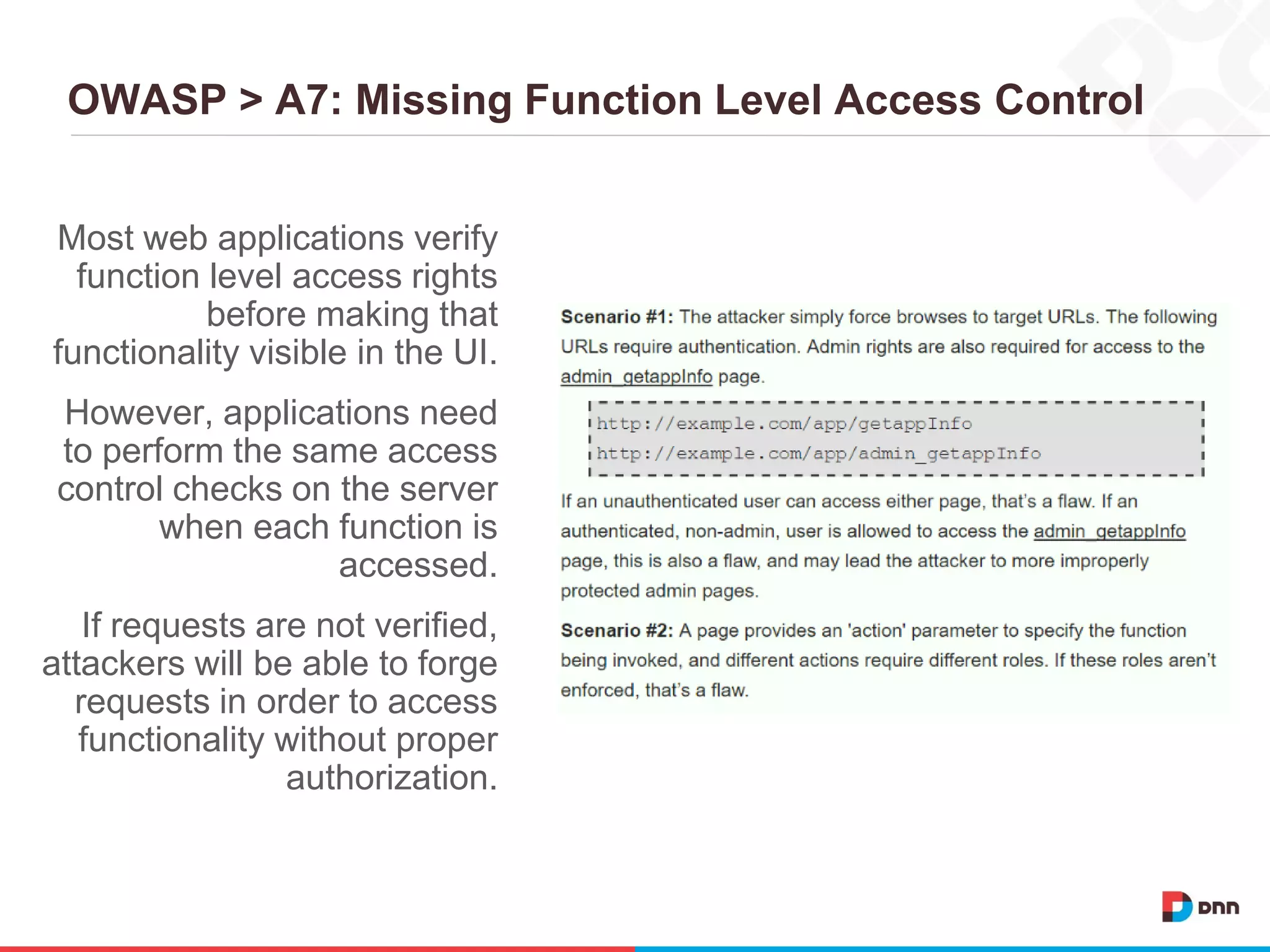OWASP > A7: Missing Function Level Access Control
Most web applications verify
function level access rights
before making that
functionality visible in the UI.
However, applications need
to perform the same access
control checks on the server
when each function is
accessed.
If requests are not verified,
attackers will be able to forge
requests in order to access
functionality without proper
authorization.
 