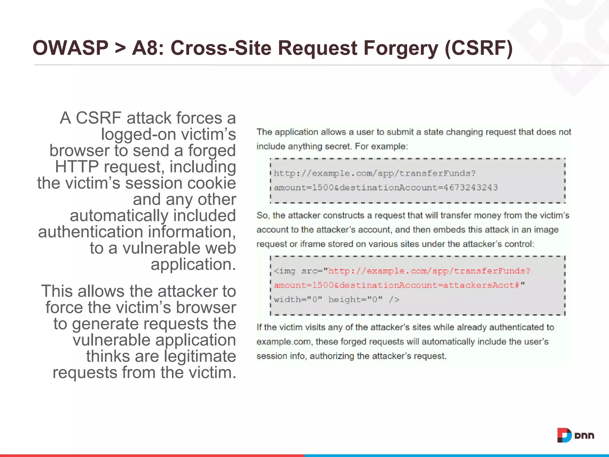 OWASP > A8: Cross-Site Request Forgery (CSRF)
A CSRF attack forces a
logged-on victim’s
browser to send a forged
HTTP request, including
the victim’s session cookie
and any other
automatically included
authentication information,
to a vulnerable web
application.
This allows the attacker to
force the victim’s browser
to generate requests the
vulnerable application
thinks are legitimate
requests from the victim.
 