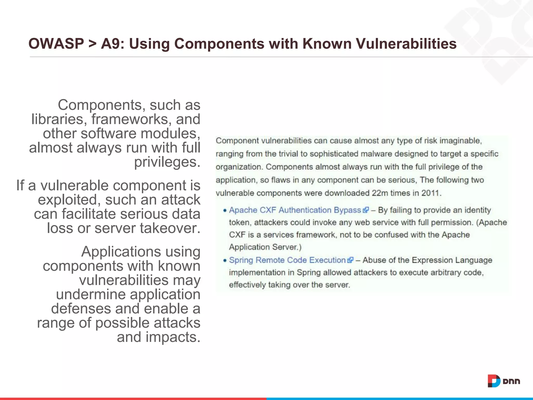 OWASP > A9: Using Components with Known Vulnerabilities
Components, such as
libraries, frameworks, and
other software modules,
almost always run with full
privileges.
If a vulnerable component is
exploited, such an attack
can facilitate serious data
loss or server takeover.
Applications using
components with known
vulnerabilities may
undermine application
defenses and enable a
range of possible attacks
and impacts.
 