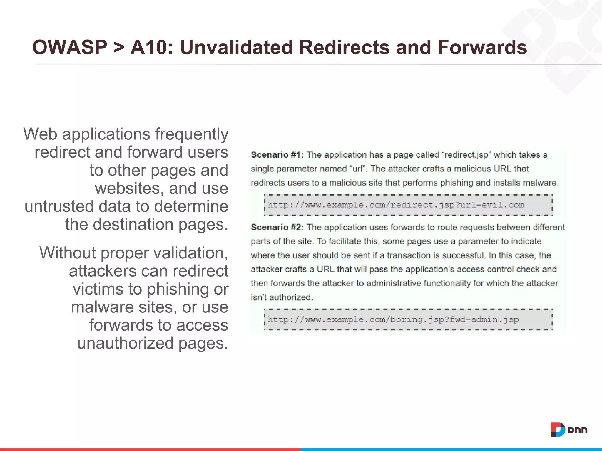 OWASP > A10: Unvalidated Redirects and Forwards
Web applications frequently
redirect and forward users
to other pages and
websites, and use
untrusted data to determine
the destination pages.
Without proper validation,
attackers can redirect
victims to phishing or
malware sites, or use
forwards to access
unauthorized pages.
 