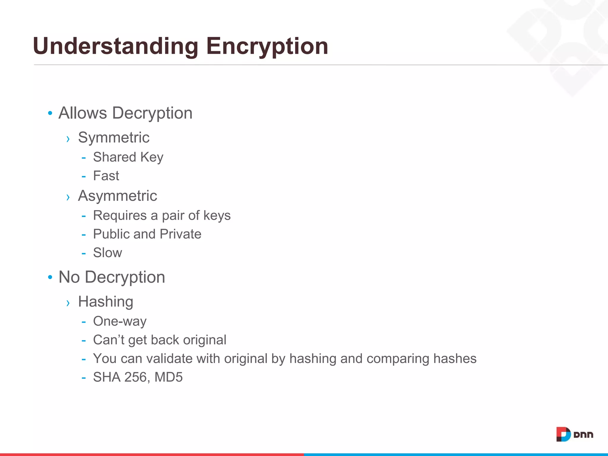 Understanding Encryption
• Allows Decryption
› Symmetric
- Shared Key
- Fast
› Asymmetric
- Requires a pair of keys
- Public and Private
- Slow
• No Decryption
› Hashing
- One-way
- Can’t get back original
- You can validate with original by hashing and comparing hashes
- SHA 256, MD5
 