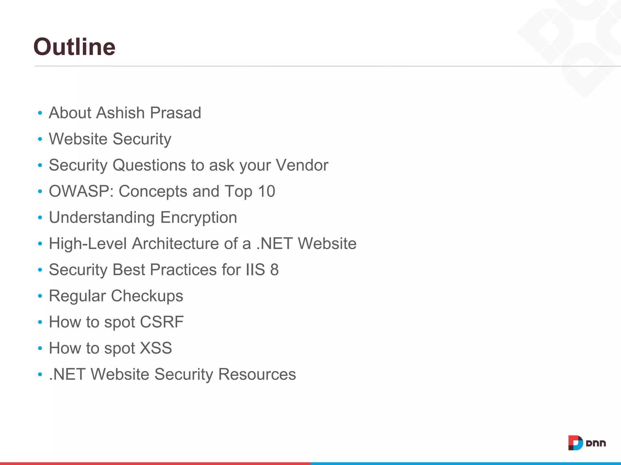 Outline
• About Ashish Prasad
• Website Security
• Security Questions to ask your Vendor
• OWASP: Concepts and Top 10
• Understanding Encryption
• High-Level Architecture of a .NET Website
• Security Best Practices for IIS 8
• Regular Checkups
• How to spot CSRF
• How to spot XSS
• .NET Website Security Resources
 