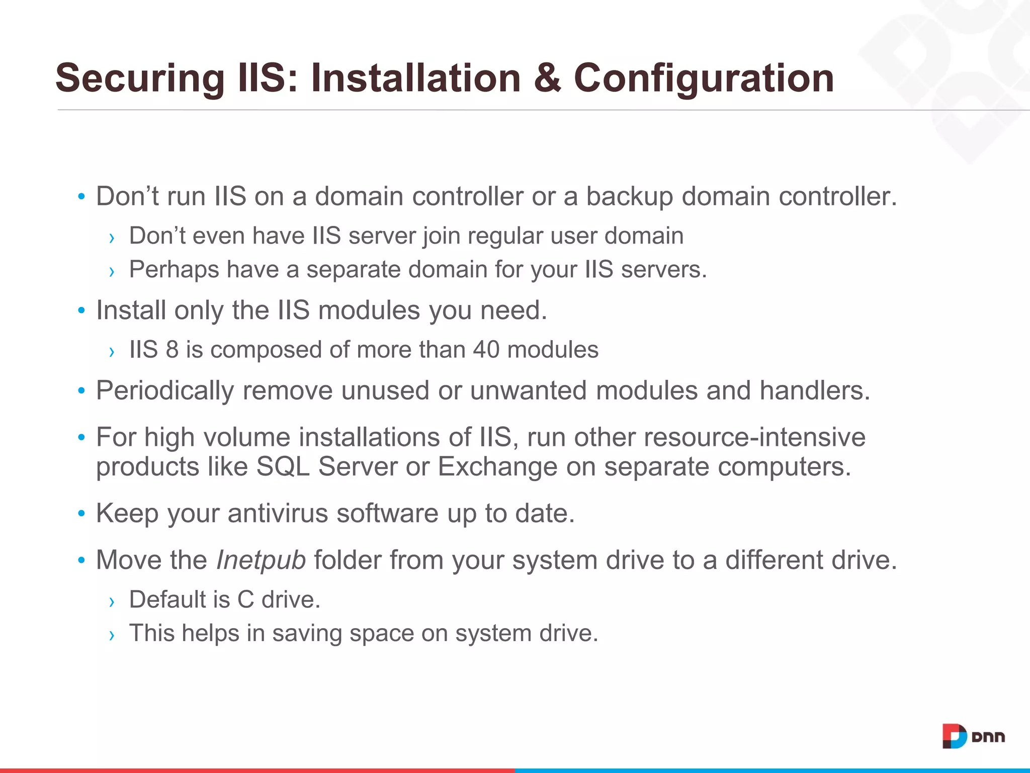 Securing IIS: Installation & Configuration
• Don’t run IIS on a domain controller or a backup domain controller.
› Don’t even have IIS server join regular user domain
› Perhaps have a separate domain for your IIS servers.
• Install only the IIS modules you need.
› IIS 8 is composed of more than 40 modules
• Periodically remove unused or unwanted modules and handlers.
• For high volume installations of IIS, run other resource-intensive
products like SQL Server or Exchange on separate computers.
• Keep your antivirus software up to date.
• Move the Inetpub folder from your system drive to a different drive.
› Default is C drive.
› This helps in saving space on system drive.
 