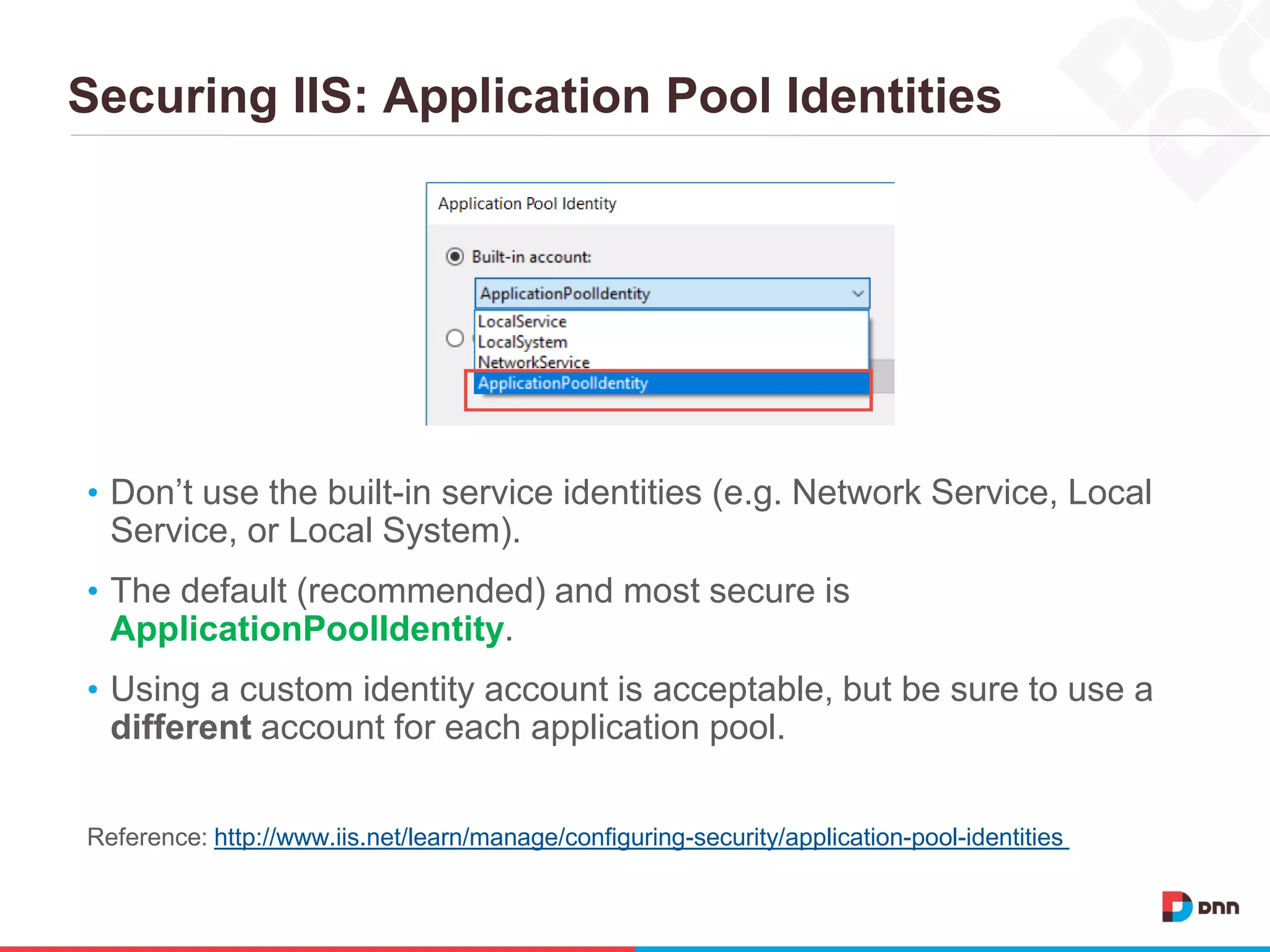 Securing IIS: Application Pool Identities
• Don’t use the built-in service identities (e.g. Network Service, Local
Service, or Local System).
• The default (recommended) and most secure is
ApplicationPoolIdentity.
• Using a custom identity account is acceptable, but be sure to use a
different account for each application pool.
Reference: http://www.iis.net/learn/manage/configuring-security/application-pool-identities
 