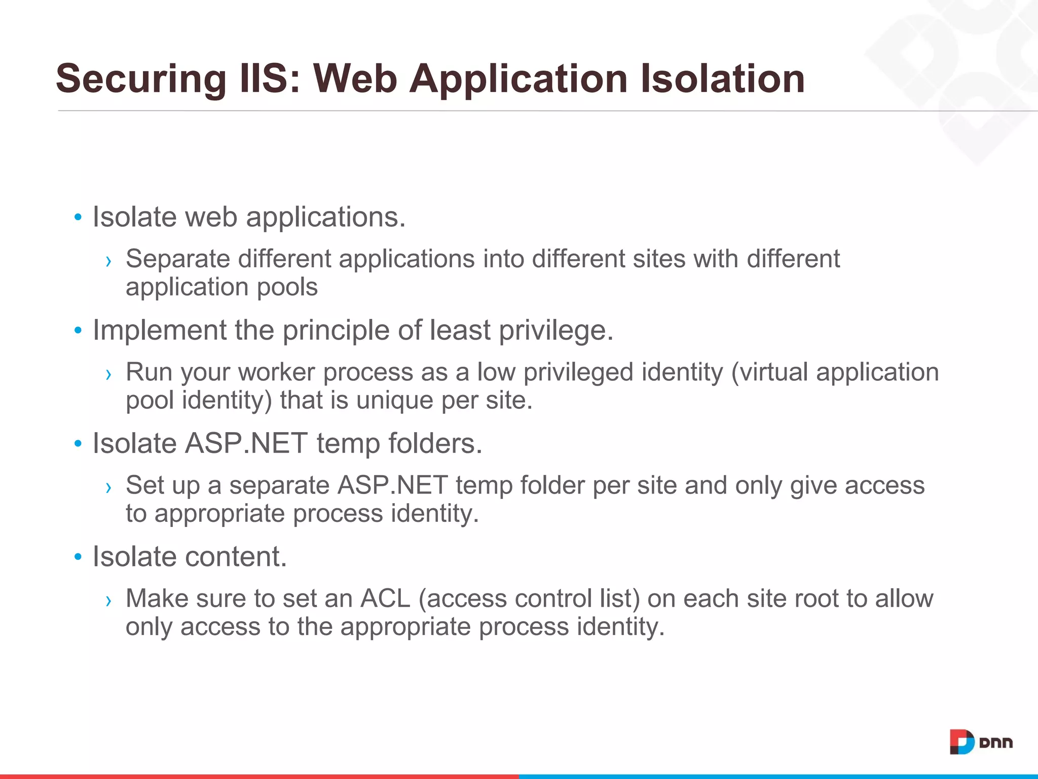 Securing IIS: Web Application Isolation
• Isolate web applications.
› Separate different applications into different sites with different
application pools
• Implement the principle of least privilege.
› Run your worker process as a low privileged identity (virtual application
pool identity) that is unique per site.
• Isolate ASP.NET temp folders.
› Set up a separate ASP.NET temp folder per site and only give access
to appropriate process identity.
• Isolate content.
› Make sure to set an ACL (access control list) on each site root to allow
only access to the appropriate process identity.
 