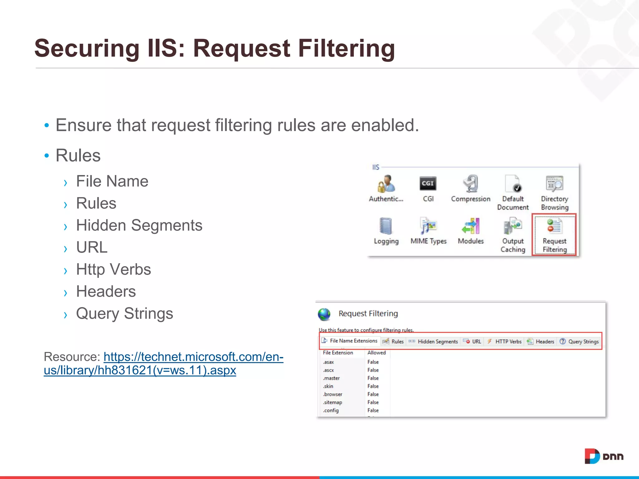 Securing IIS: Request Filtering
• Ensure that request filtering rules are enabled.
• Rules
› File Name
› Rules
› Hidden Segments
› URL
› Http Verbs
› Headers
› Query Strings
Resource: https://technet.microsoft.com/en-
us/library/hh831621(v=ws.11).aspx
 