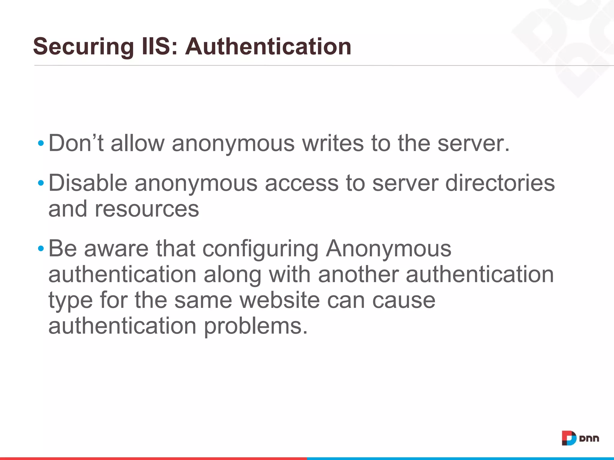 Securing IIS: Authentication
•Don’t allow anonymous writes to the server.
•Disable anonymous access to server directories
and resources
•Be aware that configuring Anonymous
authentication along with another authentication
type for the same website can cause
authentication problems.
 