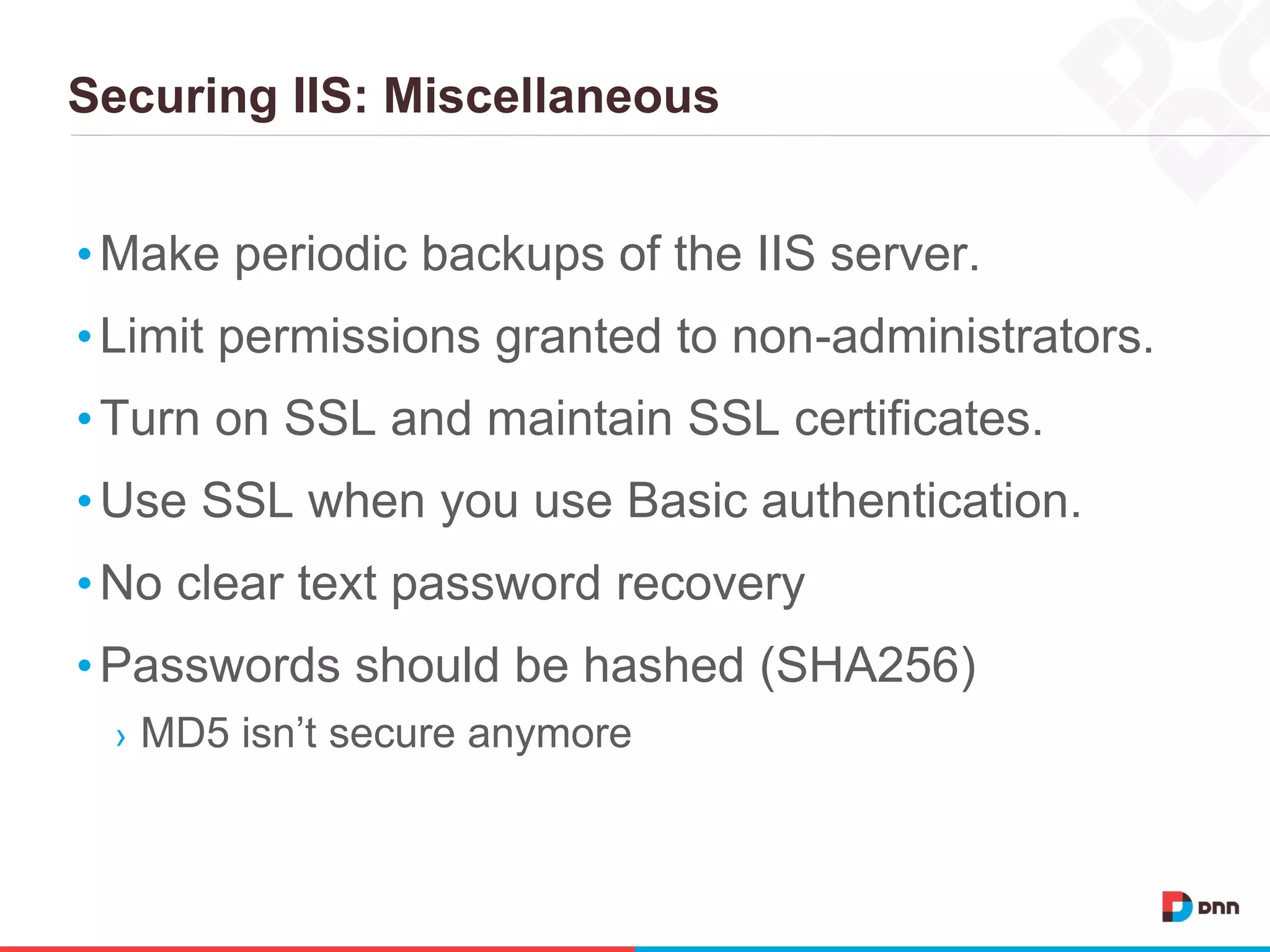 Securing IIS: Miscellaneous
•Make periodic backups of the IIS server.
•Limit permissions granted to non-administrators.
•Turn on SSL and maintain SSL certificates.
•Use SSL when you use Basic authentication.
•No clear text password recovery
•Passwords should be hashed (SHA256)
› MD5 isn’t secure anymore
 