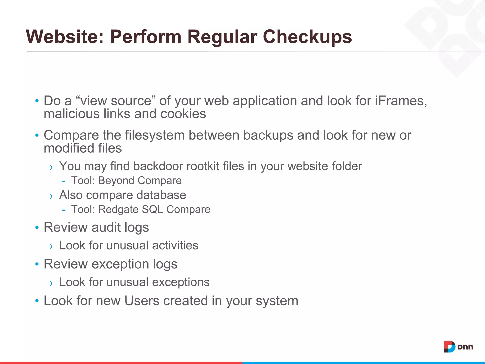 Website: Perform Regular Checkups
• Do a “view source” of your web application and look for iFrames,
malicious links and cookies
• Compare the filesystem between backups and look for new or
modified files
› You may find backdoor rootkit files in your website folder
- Tool: Beyond Compare
› Also compare database
- Tool: Redgate SQL Compare
• Review audit logs
› Look for unusual activities
• Review exception logs
› Look for unusual exceptions
• Look for new Users created in your system
 