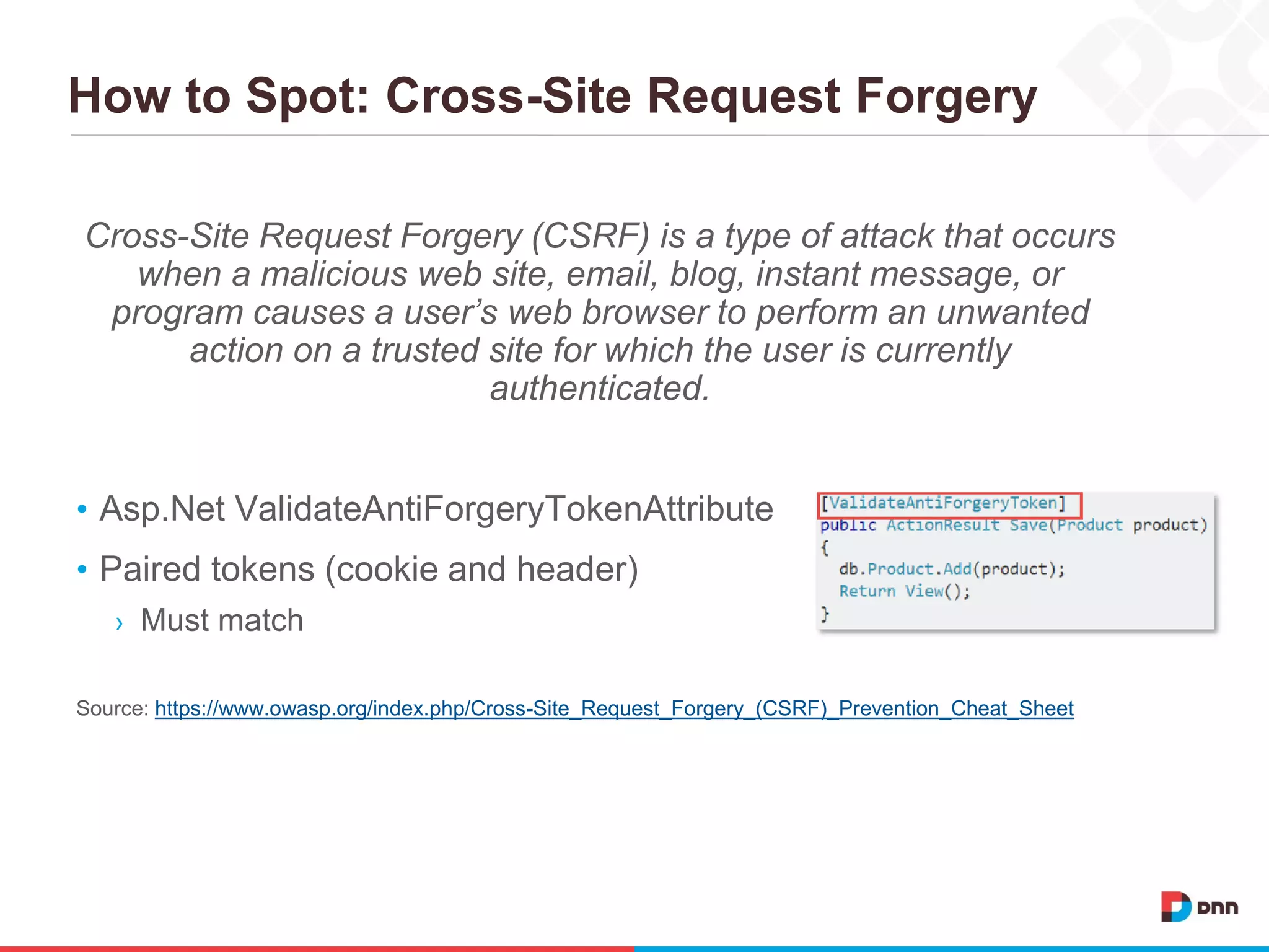 How to Spot: Cross-Site Request Forgery
Cross-Site Request Forgery (CSRF) is a type of attack that occurs
when a malicious web site, email, blog, instant message, or
program causes a user’s web browser to perform an unwanted
action on a trusted site for which the user is currently
authenticated.
• Asp.Net ValidateAntiForgeryTokenAttribute
• Paired tokens (cookie and header)
› Must match
Source: https://www.owasp.org/index.php/Cross-Site_Request_Forgery_(CSRF)_Prevention_Cheat_Sheet
 