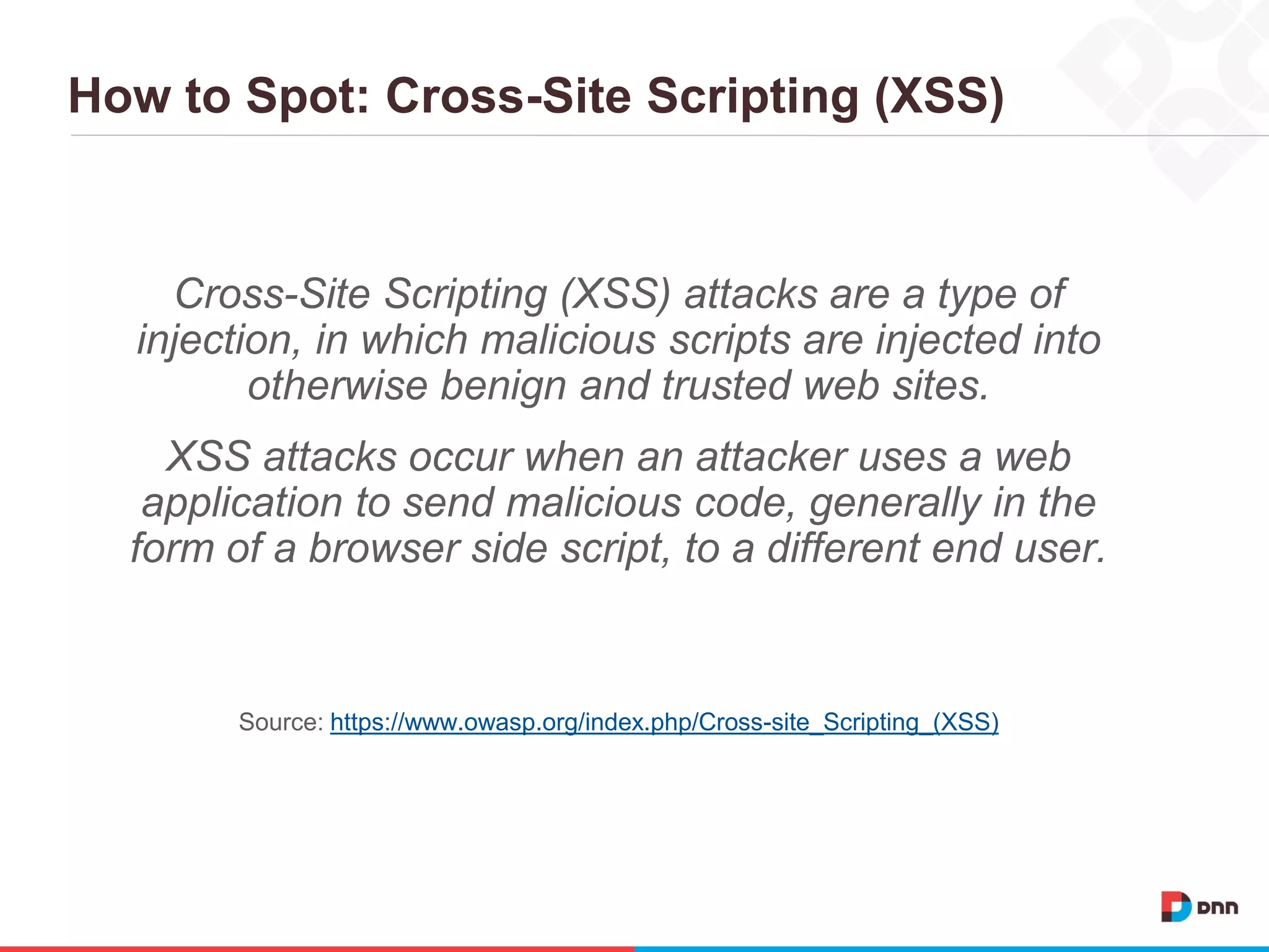 How to Spot: Cross-Site Scripting (XSS)
Cross-Site Scripting (XSS) attacks are a type of
injection, in which malicious scripts are injected into
otherwise benign and trusted web sites.
XSS attacks occur when an attacker uses a web
application to send malicious code, generally in the
form of a browser side script, to a different end user.
Source: https://www.owasp.org/index.php/Cross-site_Scripting_(XSS)
 