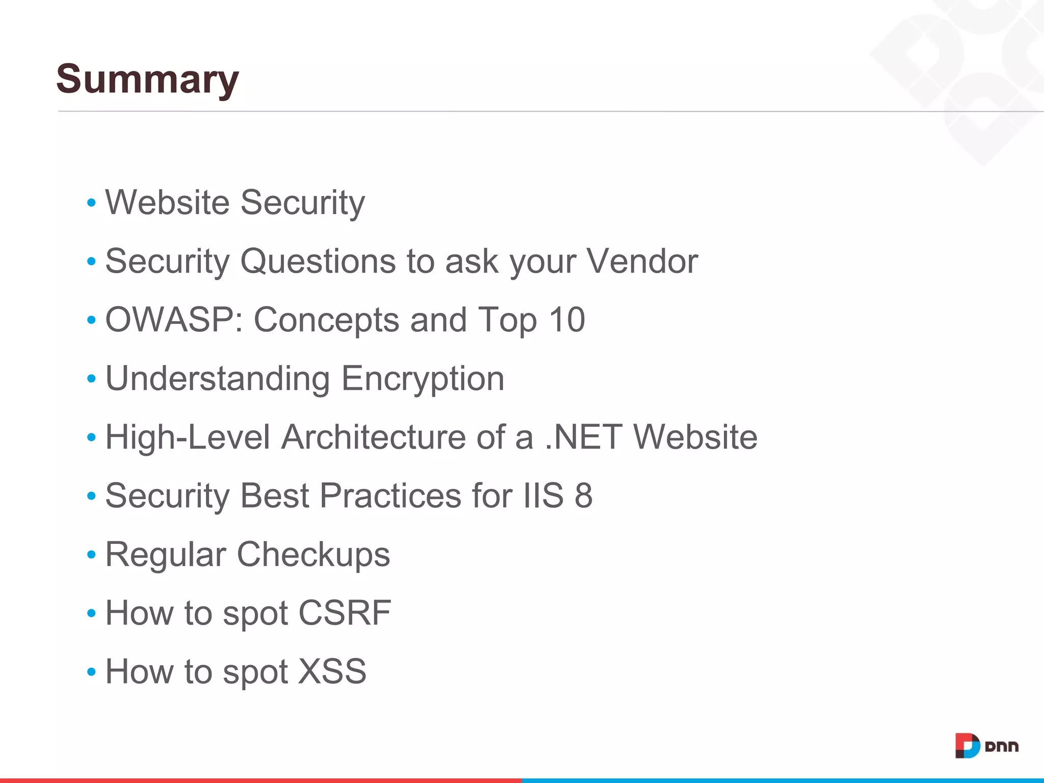 Summary
• Website Security
• Security Questions to ask your Vendor
• OWASP: Concepts and Top 10
• Understanding Encryption
• High-Level Architecture of a .NET Website
• Security Best Practices for IIS 8
• Regular Checkups
• How to spot CSRF
• How to spot XSS
 