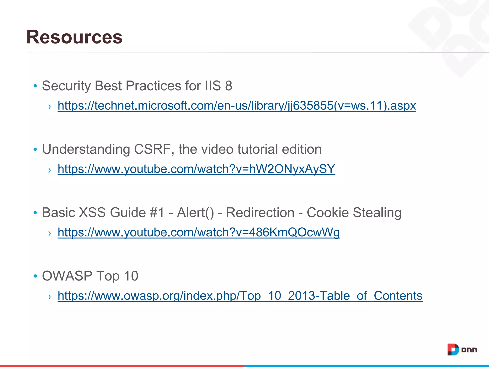 Resources
• Security Best Practices for IIS 8
› https://technet.microsoft.com/en-us/library/jj635855(v=ws.11).aspx
• Understanding CSRF, the video tutorial edition
› https://www.youtube.com/watch?v=hW2ONyxAySY
• Basic XSS Guide #1 - Alert() - Redirection - Cookie Stealing
› https://www.youtube.com/watch?v=486KmQOcwWg
• OWASP Top 10
› https://www.owasp.org/index.php/Top_10_2013-Table_of_Contents
 