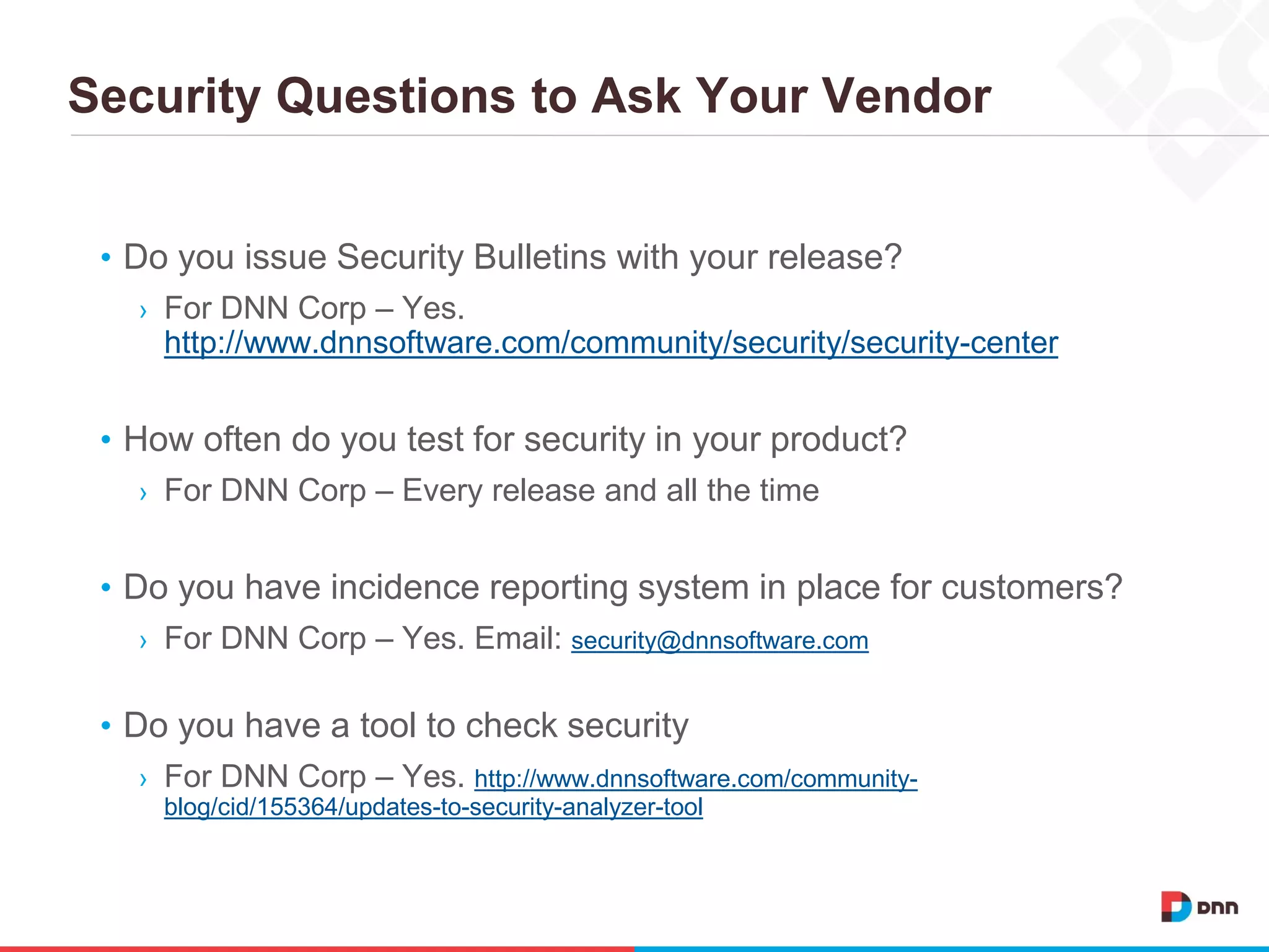 Security Questions to Ask Your Vendor
• Do you issue Security Bulletins with your release?
› For DNN Corp – Yes.
http://www.dnnsoftware.com/community/security/security-center
• How often do you test for security in your product?
› For DNN Corp – Every release and all the time
• Do you have incidence reporting system in place for customers?
› For DNN Corp – Yes. Email: security@dnnsoftware.com
• Do you have a tool to check security
› For DNN Corp – Yes. http://www.dnnsoftware.com/community-
blog/cid/155364/updates-to-security-analyzer-tool
 
