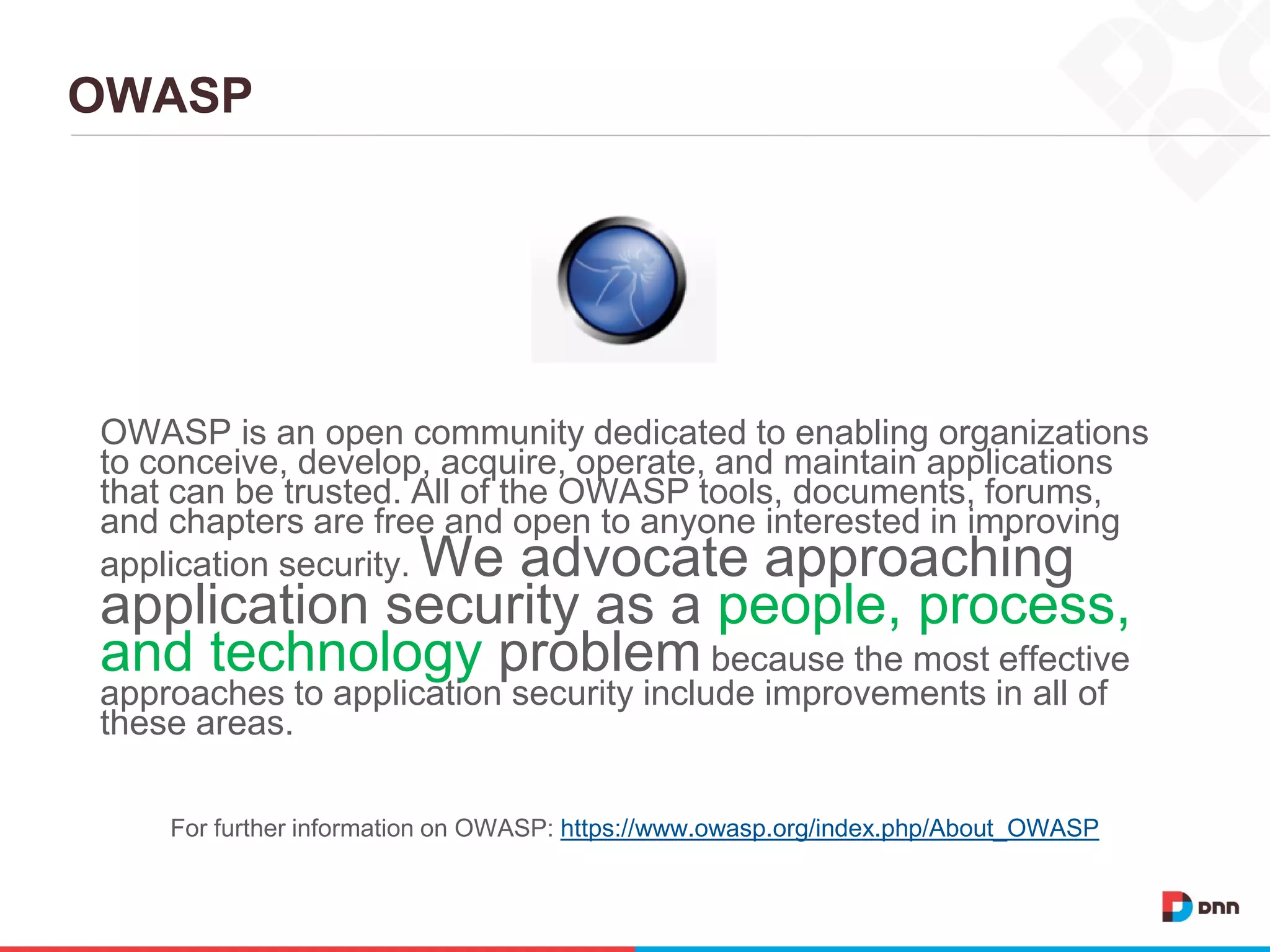 OWASP
OWASP is an open community dedicated to enabling organizations
to conceive, develop, acquire, operate, and maintain applications
that can be trusted. All of the OWASP tools, documents, forums,
and chapters are free and open to anyone interested in improving
application security. We advocate approaching
application security as a people, process,
and technology problem because the most effective
approaches to application security include improvements in all of
these areas.
For further information on OWASP: https://www.owasp.org/index.php/About_OWASP
 