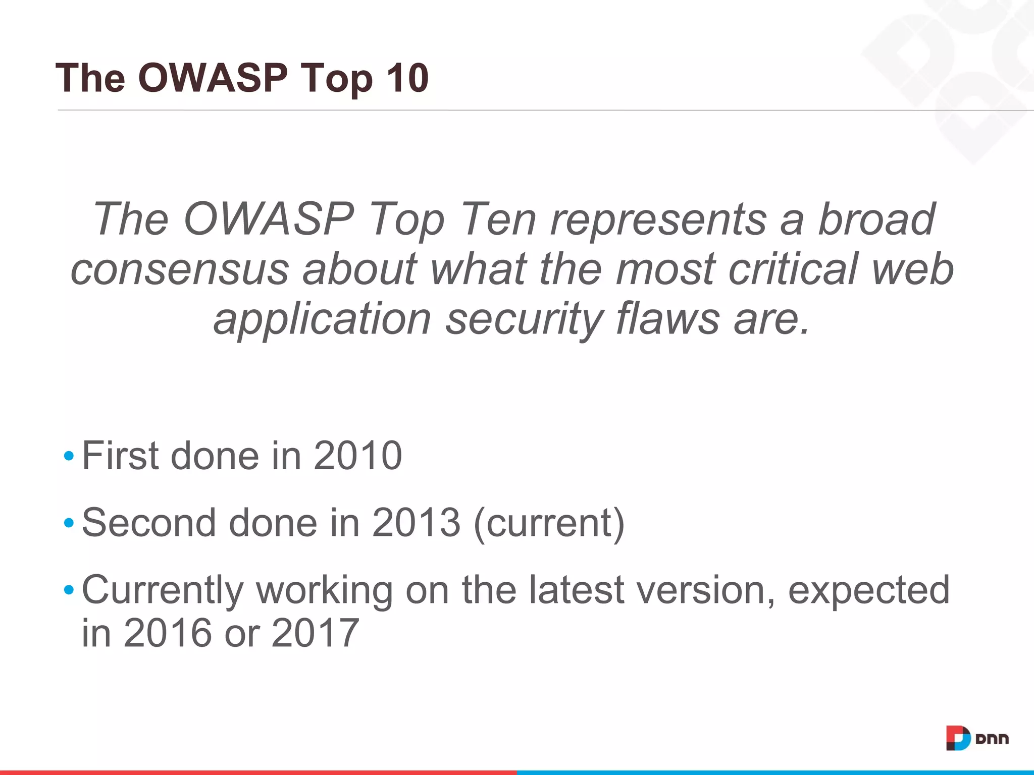 The OWASP Top 10
The OWASP Top Ten represents a broad
consensus about what the most critical web
application security flaws are.
•First done in 2010
•Second done in 2013 (current)
•Currently working on the latest version, expected
in 2016 or 2017
 