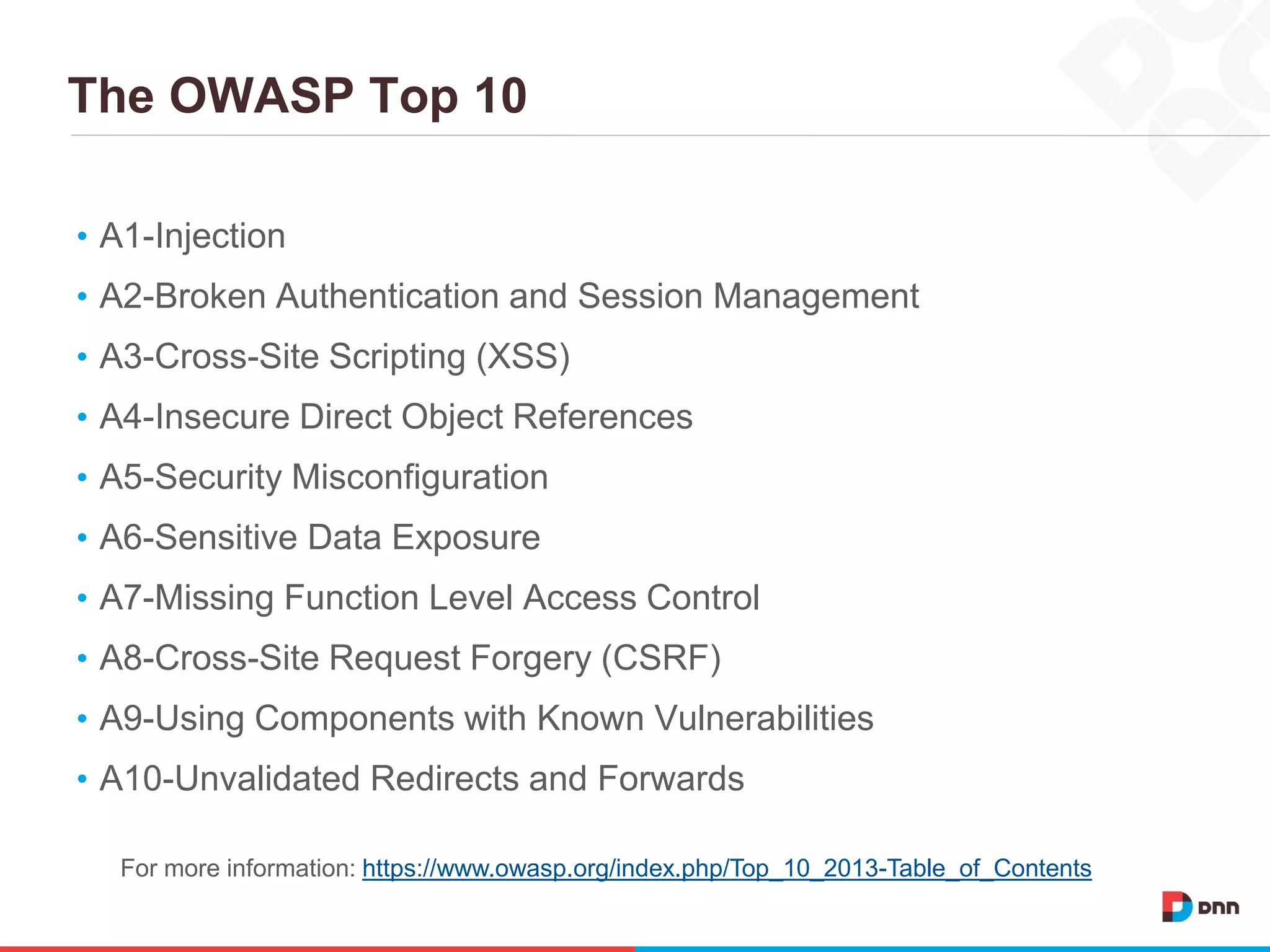 The OWASP Top 10
• A1-Injection
• A2-Broken Authentication and Session Management
• A3-Cross-Site Scripting (XSS)
• A4-Insecure Direct Object References
• A5-Security Misconfiguration
• A6-Sensitive Data Exposure
• A7-Missing Function Level Access Control
• A8-Cross-Site Request Forgery (CSRF)
• A9-Using Components with Known Vulnerabilities
• A10-Unvalidated Redirects and Forwards
For more information: https://www.owasp.org/index.php/Top_10_2013-Table_of_Contents
 