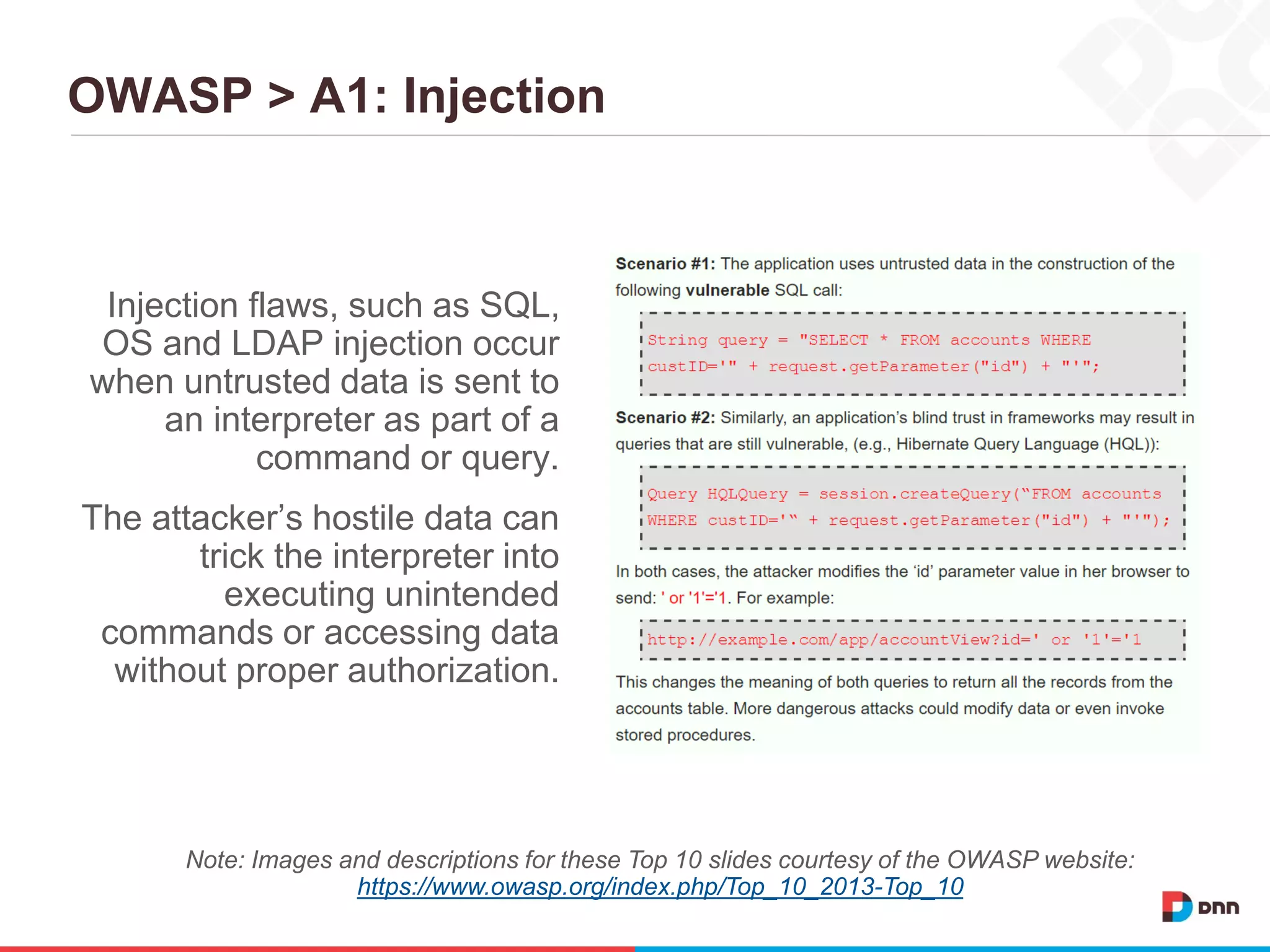OWASP > A1: Injection
Injection flaws, such as SQL,
OS and LDAP injection occur
when untrusted data is sent to
an interpreter as part of a
command or query.
The attacker’s hostile data can
trick the interpreter into
executing unintended
commands or accessing data
without proper authorization.
Note: Images and descriptions for these Top 10 slides courtesy of the OWASP website:
https://www.owasp.org/index.php/Top_10_2013-Top_10
 