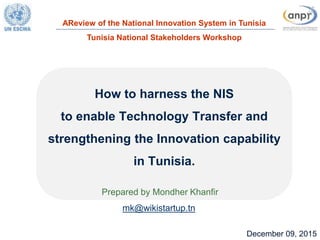 1December 09, 2015
How to harness the NIS
to enable Technology Transfer and
strengthening the Innovation capability
in Tunisia.
Prepared by Mondher Khanfir
mk@wikistartup.tn
AReview of the National Innovation System in Tunisia
Tunisia National Stakeholders Workshop
 