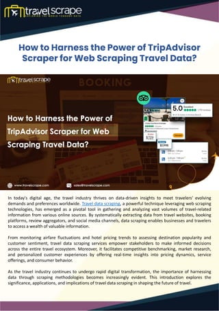 How to Harness the Power of TripAdvisor
Scraper for Web Scraping Travel Data?
In today's digital age, the travel industry thrives on data-driven insights to meet travelers' evolving
demands and preferences worldwide. Travel data scraping, a powerful technique leveraging web scraping
technologies, has emerged as a pivotal tool in gathering and analyzing vast volumes of travel-related
information from various online sources. By systematically extracting data from travel websites, booking
platforms, review aggregators, and social media channels, data scraping enables businesses and travelers
to access a wealth of valuable information.
From monitoring airfare fluctuations and hotel pricing trends to assessing destination popularity and
customer sentiment, travel data scraping services empower stakeholders to make informed decisions
across the entire travel ecosystem. Moreover, it facilitates competitive benchmarking, market research,
and personalized customer experiences by offering real-time insights into pricing dynamics, service
offerings, and consumer behavior.
As the travel industry continues to undergo rapid digital transformation, the importance of harnessing
data through scraping methodologies becomes increasingly evident. This introduction explores the
significance, applications, and implications of travel data scraping in shaping the future of travel.
 