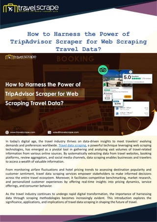 How to Harness the Power of
TripAdvisor Scraper for Web Scraping
Travel Data?
In today's digital age, the travel industry thrives on data-driven insights to meet travelers' evolving
demands and preferences worldwide. Travel data scraping, a powerful technique leveraging web scraping
technologies, has emerged as a pivotal tool in gathering and analyzing vast volumes of travel-related
information from various online sources. By systematically extracting data from travel websites, booking
platforms, review aggregators, and social media channels, data scraping enables businesses and travelers
to access a wealth of valuable information.
From monitoring airfare fluctuations and hotel pricing trends to assessing destination popularity and
customer sentiment, travel data scraping services empower stakeholders to make informed decisions
across the entire travel ecosystem. Moreover, it facilitates competitive benchmarking, market research,
and personalized customer experiences by offering real-time insights into pricing dynamics, service
offerings, and consumer behavior.
As the travel industry continues to undergo rapid digital transformation, the importance of harnessing
data through scraping methodologies becomes increasingly evident. This introduction explores the
significance, applications, and implications of travel data scraping in shaping the future of travel.
 