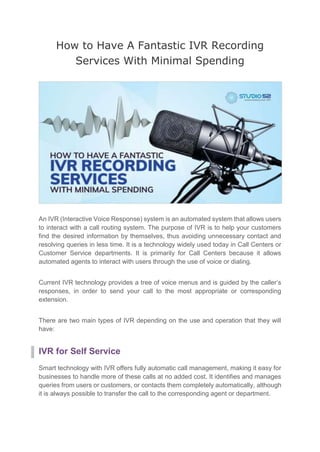 How to Have A Fantastic IVR Recording
Services With Minimal Spending
An IVR (Interactive Voice Response) system is an automated system that allows users
to interact with a call routing system. The purpose of IVR is to help your customers
find the desired information by themselves, thus avoiding unnecessary contact and
resolving queries in less time. It is a technology widely used today in Call Centers or
Customer Service departments. It is primarily for Call Centers because it allows
automated agents to interact with users through the use of voice or dialing.
Current IVR technology provides a tree of voice menus and is guided by the caller’s
responses, in order to send your call to the most appropriate or corresponding
extension.
There are two main types of IVR depending on the use and operation that they will
have:
IVR for Self Service
Smart technology with IVR offers fully automatic call management, making it easy for
businesses to handle more of these calls at no added cost. It identifies and manages
queries from users or customers, or contacts them completely automatically, although
it is always possible to transfer the call to the corresponding agent or department.
 