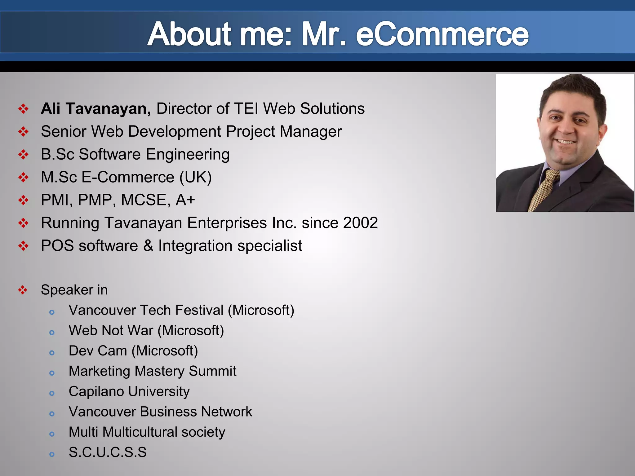  Ali Tavanayan, Director of TEI Web Solutions
 Senior Web Development Project Manager
 B.Sc Software Engineering
 M.Sc E-Commerce (UK)
 PMI, PMP, MCSE, A+
 Running Tavanayan Enterprises Inc. since 2002
 POS software & Integration specialist
 Speaker in
 Vancouver Tech Festival (Microsoft)
 Web Not War (Microsoft)
 Dev Cam (Microsoft)
 Marketing Mastery Summit
 Capilano University
 Vancouver Business Network
 Multi Multicultural society
 S.C.U.C.S.S
 